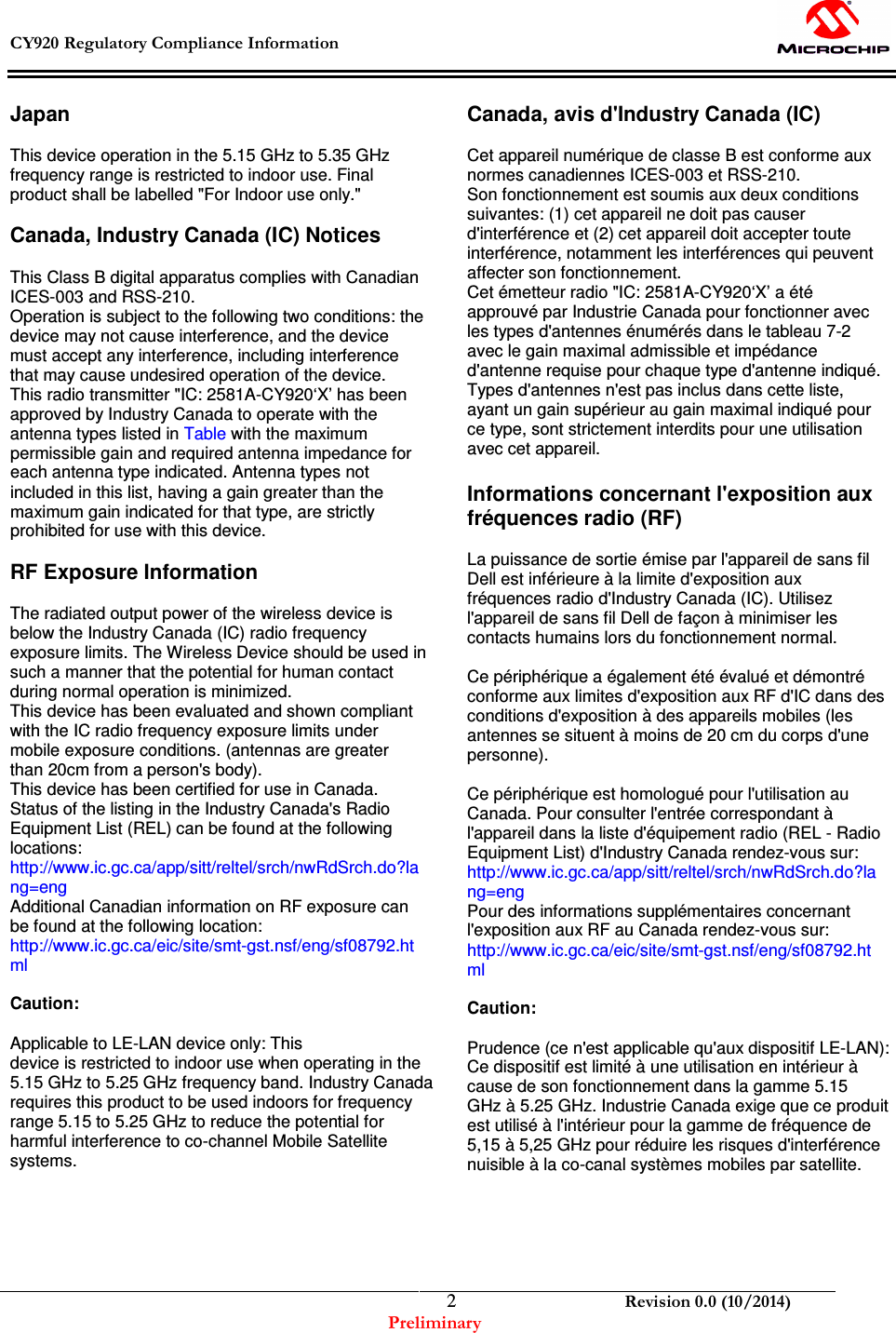  CY920 Regulatory Compliance Information    Revision 0.0 (10/2014) Preliminary  2Japan  This device operation in the 5.15 GHz to 5.35 GHz frequency range is restricted to indoor use. Final product shall be labelled &quot;For Indoor use only.&quot;  Canada, Industry Canada (IC) Notices  This Class B digital apparatus complies with Canadian ICES-003 and RSS-210. Operation is subject to the following two conditions: the device may not cause interference, and the device must accept any interference, including interference that may cause undesired operation of the device. This radio transmitter &quot;IC: 2581A-CY920‘X’ has been approved by Industry Canada to operate with the antenna types listed in Table with the maximum permissible gain and required antenna impedance for each antenna type indicated. Antenna types not included in this list, having a gain greater than the maximum gain indicated for that type, are strictly prohibited for use with this device.  RF Exposure Information  The radiated output power of the wireless device is below the Industry Canada (IC) radio frequency exposure limits. The Wireless Device should be used in such a manner that the potential for human contact during normal operation is minimized. This device has been evaluated and shown compliant with the IC radio frequency exposure limits under mobile exposure conditions. (antennas are greater than 20cm from a person&apos;s body). This device has been certified for use in Canada. Status of the listing in the Industry Canada&apos;s Radio Equipment List (REL) can be found at the following locations: http://www.ic.gc.ca/app/sitt/reltel/srch/nwRdSrch.do?la ng=eng Additional Canadian information on RF exposure can be found at the following location: http://www.ic.gc.ca/eic/site/smt-gst.nsf/eng/sf08792.ht ml  Caution:   Applicable to LE-LAN device only: This device is restricted to indoor use when operating in the 5.15 GHz to 5.25 GHz frequency band. Industry Canada requires this product to be used indoors for frequency range 5.15 to 5.25 GHz to reduce the potential for harmful interference to co-channel Mobile Satellite systems.       Canada, avis d&apos;Industry Canada (IC)  Cet appareil numérique de classe B est conforme aux normes canadiennes ICES-003 et RSS-210. Son fonctionnement est soumis aux deux conditions suivantes: (1) cet appareil ne doit pas causer d&apos;interférence et (2) cet appareil doit accepter toute interférence, notamment les interférences qui peuvent affecter son fonctionnement. Cet émetteur radio &quot;IC: 2581A-CY920‘X’ a été approuvé par Industrie Canada pour fonctionner avec les types d&apos;antennes énumérés dans le tableau 7-2 avec le gain maximal admissible et impédance d&apos;antenne requise pour chaque type d&apos;antenne indiqué. Types d&apos;antennes n&apos;est pas inclus dans cette liste, ayant un gain supérieur au gain maximal indiqué pour ce type, sont strictement interdits pour une utilisation avec cet appareil.  Informations concernant l&apos;exposition aux fréquences radio (RF)  La puissance de sortie émise par l&apos;appareil de sans fil Dell est inférieure à la limite d&apos;exposition aux fréquences radio d&apos;Industry Canada (IC). Utilisez l&apos;appareil de sans fil Dell de façon à minimiser les contacts humains lors du fonctionnement normal.  Ce périphérique a également été évalué et démontré conforme aux limites d&apos;exposition aux RF d&apos;IC dans des conditions d&apos;exposition à des appareils mobiles (les antennes se situent à moins de 20 cm du corps d&apos;une personne).  Ce périphérique est homologué pour l&apos;utilisation au Canada. Pour consulter l&apos;entrée correspondant à l&apos;appareil dans la liste d&apos;équipement radio (REL - Radio Equipment List) d&apos;Industry Canada rendez-vous sur: http://www.ic.gc.ca/app/sitt/reltel/srch/nwRdSrch.do?la ng=eng Pour des informations supplémentaires concernant l&apos;exposition aux RF au Canada rendez-vous sur: http://www.ic.gc.ca/eic/site/smt-gst.nsf/eng/sf08792.ht ml  Caution:   Prudence (ce n&apos;est applicable qu&apos;aux dispositif LE-LAN): Ce dispositif est limité à une utilisation en intérieur à cause de son fonctionnement dans la gamme 5.15 GHz à 5.25 GHz. Industrie Canada exige que ce produit est utilisé à l&apos;intérieur pour la gamme de fréquence de 5,15 à 5,25 GHz pour réduire les risques d&apos;interférence nuisible à la co-canal systèmes mobiles par satellite.      