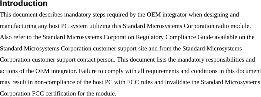 Introduction   This document describes mandatory steps required by the OEM integrator when designing and manufacturing any host PC system utilizing this Standard Microsystems Corporation radio module. Also refer to the Standard Microsystems Corporation Regulatory Compliance Guide available on the Standard Microsystems Corporation customer support site and from the Standard Microsystems Corporation customer support contact person. This document lists the mandatory responsibilities and actions of the OEM integrator. Failure to comply with all requirements and conditions in this document may result in non-compliance of the host PC with FCC rules and invalidate the Standard Microsystems Corporation FCC certification for the module.   