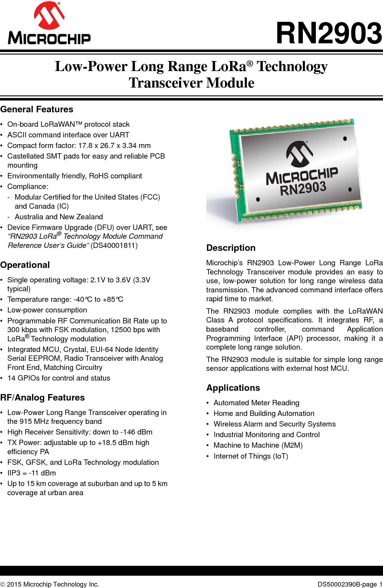  2015 Microchip Technology Inc. DS50002390B-page 1RN2903General Features• On-board LoRaWAN™ protocol stack• ASCII command interface over UART• Compact form factor: 17.8 x 26.7 x 3.34 mm• Castellated SMT pads for easy and reliable PCB mounting• Environmentally friendly, RoHS compliant• Compliance:- Modular Certified for the United States (FCC) and Canada (IC)- Australia and New Zealand• Device Firmware Upgrade (DFU) over UART, see “RN2903 LoRa® Technology Module Command Reference User’s Guide” (DS40001811)Operational• Single operating voltage: 2.1V to 3.6V (3.3V typical)• Temperature range: -40°C to +85°C• Low-power consumption• Programmable RF Communication Bit Rate up to 300 kbps with FSK modulation, 12500 bps with LoRa® Technology modulation• Integrated MCU, Crystal, EUI-64 Node Identity Serial EEPROM, Radio Transceiver with Analog Front End, Matching Circuitry• 14 GPIOs for control and statusRF/Analog Features• Low-Power Long Range Transceiver operating in the 915 MHz frequency band• High Receiver Sensitivity: down to -146 dBm• TX Power: adjustable up to +18.5 dBm high efficiency PA• FSK, GFSK, and LoRa Technology modulation• IIP3 = -11 dBm• Up to 15 km coverage at suburban and up to 5 km coverage at urban areaDescriptionMicrochip’s RN2903 Low-Power Long Range LoRaTechnology Transceiver module provides an easy touse, low-power solution for long range wireless datatransmission. The advanced command interface offersrapid time to market.The RN2903 module complies with the LoRaWANClass A protocol specifications. It integrates RF, abaseband controller, command ApplicationProgramming Interface (API) processor, making it acomplete long range solution. The RN2903 module is suitable for simple long rangesensor applications with external host MCU.Applications• Automated Meter Reading• Home and Building Automation• Wireless Alarm and Security Systems• Industrial Monitoring and Control• Machine to Machine (M2M)• Internet of Things (IoT)Low-Power Long Range LoRa® TechnologyTransceiver Module
