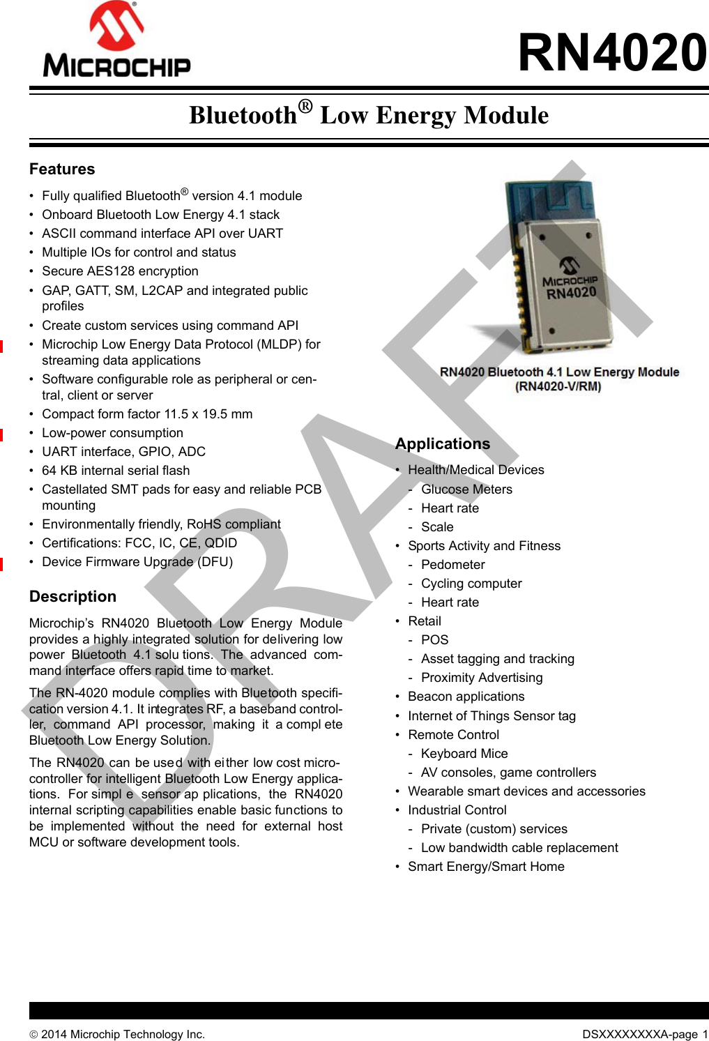  2014 Microchip Technology Inc. DSXXXXXXXXA-page 1RN4020Features• Fully qualified Bluetooth® version 4.1 module• Onboard Bluetooth Low Energy 4.1 stack• ASCII command interface API over UART• Multiple IOs for control and status• Secure AES128 encryption• GAP, GATT, SM, L2CAP and integrated public profiles• Create custom services using command API• Microchip Low Energy Data Protocol (MLDP) for streaming data applications• Software configurable role as peripheral or cen-tral, client or server• Compact form factor 11.5 x 19.5 mm• Low-power consumption• UART interface, GPIO, ADC• 64 KB internal serial flash• Castellated SMT pads for easy and reliable PCB mounting• Environmentally friendly, RoHS compliant• Certifications: FCC, IC, CE, QDID• Device Firmware Upgrade (DFU)DescriptionMicrochip’s  RN4020  Bluetooth  Low  Energy  Moduleprovides a highly integrated solution for delivering lowpower  Bluetooth  4.1 solu tions.  The  advanced  com-mand interface offers rapid time to market.The RN-4020 module complies with Bluetooth specifi-cation version 4.1. It integrates RF, a baseband control-ler,  command  API  processor,  making  it  a compl eteBluetooth Low Energy Solution.The RN4020 can be used with either low cost micro-controller for intelligent Bluetooth Low Energy applica-tions.  For simpl e  sensor ap plications,  the  RN4020internal scripting capabilities enable basic functions tobe  implemented  without  the  need  for  external  hostMCU or software development tools.Applications• Health/Medical Devices- Glucose Meters- Heart rate-Scale• Sports Activity and Fitness- Pedometer- Cycling computer- Heart rate• Retail-POS- Asset tagging and tracking- Proximity Advertising• Beacon applications• Internet of Things Sensor tag• Remote Control - Keyboard Mice- AV consoles, game controllers• Wearable smart devices and accessories• Industrial Control- Private (custom) services- Low bandwidth cable replacement• Smart Energy/Smart HomeBluetooth® Low Energy ModuleDRAFT