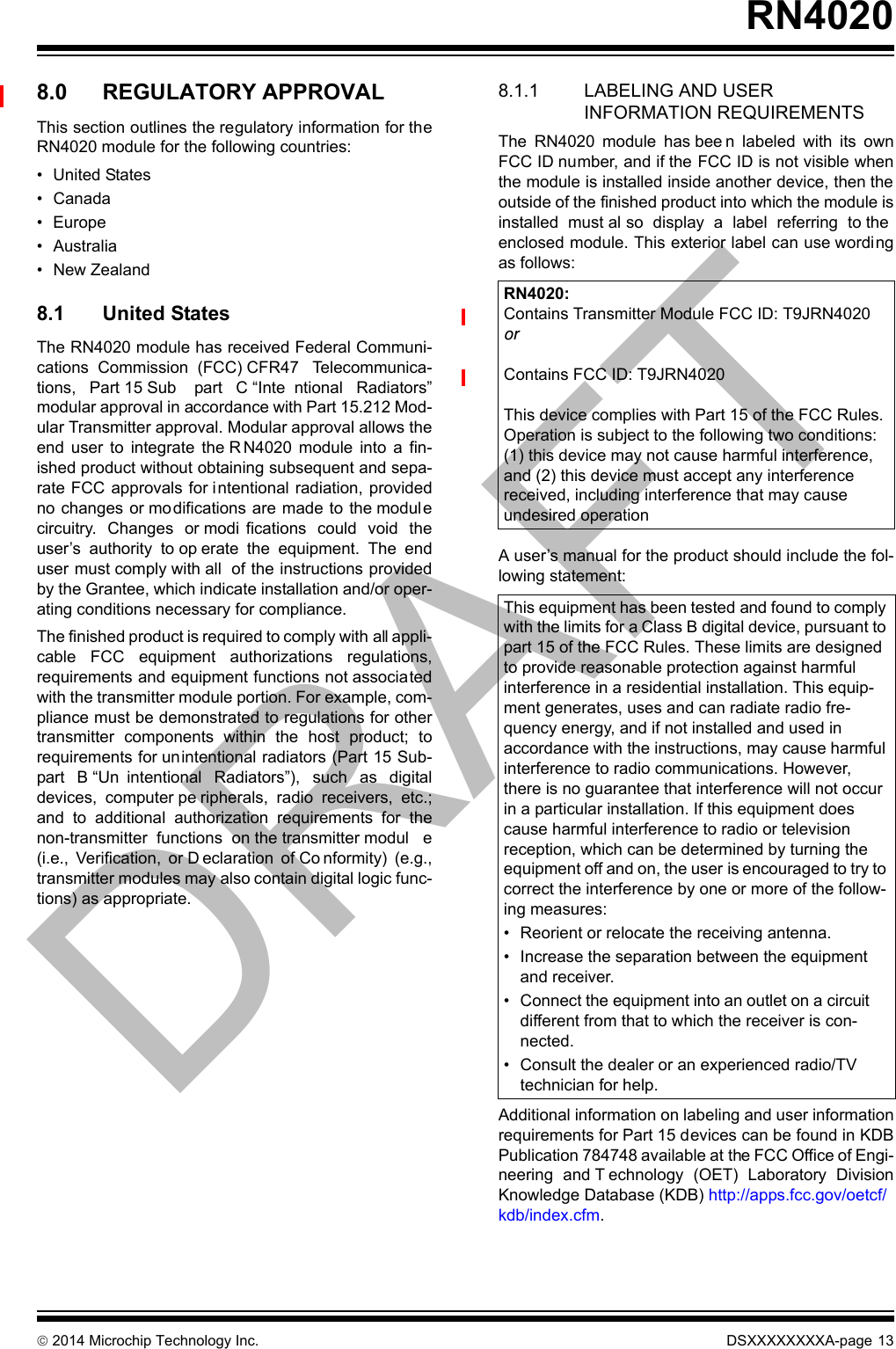 2014 Microchip Technology Inc. DSXXXXXXXXA-page 13RN40208.0 REGULATORY APPROVALThis section outlines the regulatory information for theRN4020 module for the following countries:• United States• Canada• Europe• Australia• New Zealand8.1 United StatesThe RN4020 module has received Federal Communi-cations  Commission  (FCC) CFR47  Telecommunica-tions,  Part 15 Sub part  C “Inte ntional  Radiators”modular approval in accordance with Part 15.212 Mod-ular Transmitter approval. Modular approval allows theend  user  to  integrate  the R N4020  module  into  a  fin-ished product without obtaining subsequent and sepa-rate FCC approvals for intentional radiation, providedno changes or modifications are made to  the modul ecircuitry.  Changes  or modi fications  could  void  theuser’s  authority  to op erate  the  equipment.  The  enduser must comply with all  of the instructions providedby the Grantee, which indicate installation and/or oper-ating conditions necessary for compliance.The finished product is required to comply with all appli-cable  FCC  equipment  authorizations  regulations,requirements and equipment functions not associatedwith the transmitter module portion. For example, com-pliance must be demonstrated to regulations for othertransmitter  components  within  the  host  product;  torequirements for unintentional radiators (Part 15 Sub-part  B “Un intentional  Radiators”),  such  as  digitaldevices,  computer pe ripherals,  radio  receivers,  etc.;and  to  additional  authorization  requirements  for  thenon-transmitter  functions  on the transmitter modul e(i.e.,  Verification,  or D eclaration  of Co nformity)  (e.g.,transmitter modules may also contain digital logic func-tions) as appropriate.8.1.1 LABELING AND USER INFORMATION REQUIREMENTSThe  RN4020  module  has bee n  labeled  with  its  ownFCC ID number, and if the FCC ID is not visible whenthe module is installed inside another device, then theoutside of the finished product into which the module isinstalled  must al so  display  a  label  referring  to theenclosed module. This exterior label can use wordingas follows:A user’s manual for the product should include the fol-lowing statement:Additional information on labeling and user informationrequirements for Part 15 devices can be found in KDBPublication 784748 available at the FCC Office of Engi-neering  and T echnology  (OET)  Laboratory  DivisionKnowledge Database (KDB) http://apps.fcc.gov/oetcf/kdb/index.cfm. RN4020:Contains Transmitter Module FCC ID: T9JRN4020orContains FCC ID: T9JRN4020 This device complies with Part 15 of the FCC Rules. Operation is subject to the following two conditions: (1) this device may not cause harmful interference, and (2) this device must accept any interference received, including interference that may cause undesired operationThis equipment has been tested and found to comply with the limits for a Class B digital device, pursuant to part 15 of the FCC Rules. These limits are designed to provide reasonable protection against harmful interference in a residential installation. This equip-ment generates, uses and can radiate radio fre-quency energy, and if not installed and used in accordance with the instructions, may cause harmful interference to radio communications. However, there is no guarantee that interference will not occur in a particular installation. If this equipment does cause harmful interference to radio or television reception, which can be determined by turning the equipment off and on, the user is encouraged to try to correct the interference by one or more of the follow-ing measures:• Reorient or relocate the receiving antenna.• Increase the separation between the equipment and receiver.• Connect the equipment into an outlet on a circuit different from that to which the receiver is con-nected.• Consult the dealer or an experienced radio/TV technician for help.DRAFT