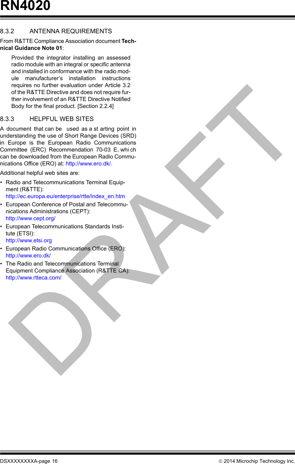 RN4020DSXXXXXXXXA-page 16  2014 Microchip Technology Inc.8.3.2 ANTENNA REQUIREMENTSFrom R&amp;TTE Compliance Association document Tech-nical Guidance Note 01:Provided  the  integrator  installing  an  assessedradio module with an integral or specific antennaand installed in conformance with the radio mod-ule  manufacturer’s  installation  instructionsrequires no further evaluation under Article 3.2of the R&amp;TTE Directive and does not require fur-ther involvement of an R&amp;TTE Directive NotifiedBody for the final product. [Section 2.2.4]8.3.3 HELPFUL WEB SITESA  document  that can be   used  as a st arting  point  inunderstanding the use of Short Range Devices (SRD)in  Europe  is  the  European  Radio  CommunicationsCommittee  (ERC)  Recommendation  70-03  E, whi chcan be downloaded from the European Radio Commu-nications Office (ERO) at: http://www.ero.dk/. Additional helpful web sites are:• Radio and Telecommunications Terminal Equip-ment (R&amp;TTE):http://ec.europa.eu/enterprise/rtte/index_en.htm• European Conference of Postal and Telecommu-nications Administrations (CEPT):http://www.cept.org/• European Telecommunications Standards Insti-tute (ETSI):http://www.etsi.org• European Radio Communications Office (ERO):http://www.ero.dk/• The Radio and Telecommunications Terminal Equipment Compliance Association (R&amp;TTE CA):http://www.rtteca.com/DRAFT