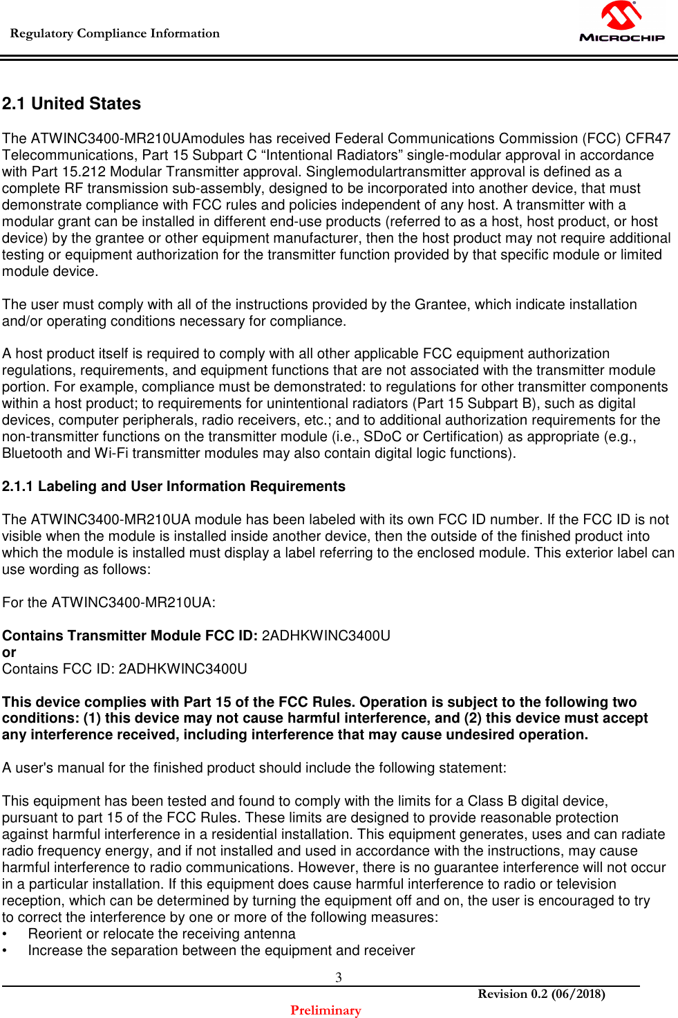  Regulatory Compliance Information    Revision 0.2 (06/2018) Preliminary  3 2.1 United States  The ATWINC3400-MR210UAmodules has received Federal Communications Commission (FCC) CFR47 Telecommunications, Part 15 Subpart C “Intentional Radiators” single-modular approval in accordance with Part 15.212 Modular Transmitter approval. Singlemodulartransmitter approval is defined as a complete RF transmission sub-assembly, designed to be incorporated into another device, that must demonstrate compliance with FCC rules and policies independent of any host. A transmitter with a modular grant can be installed in different end-use products (referred to as a host, host product, or host device) by the grantee or other equipment manufacturer, then the host product may not require additional testing or equipment authorization for the transmitter function provided by that specific module or limited module device.  The user must comply with all of the instructions provided by the Grantee, which indicate installation and/or operating conditions necessary for compliance.  A host product itself is required to comply with all other applicable FCC equipment authorization regulations, requirements, and equipment functions that are not associated with the transmitter module portion. For example, compliance must be demonstrated: to regulations for other transmitter components within a host product; to requirements for unintentional radiators (Part 15 Subpart B), such as digital devices, computer peripherals, radio receivers, etc.; and to additional authorization requirements for the non-transmitter functions on the transmitter module (i.e., SDoC or Certification) as appropriate (e.g., Bluetooth and Wi-Fi transmitter modules may also contain digital logic functions).  2.1.1 Labeling and User Information Requirements  The ATWINC3400-MR210UA module has been labeled with its own FCC ID number. If the FCC ID is not visible when the module is installed inside another device, then the outside of the finished product into which the module is installed must display a label referring to the enclosed module. This exterior label can use wording as follows:  For the ATWINC3400-MR210UA:  Contains Transmitter Module FCC ID: 2ADHKWINC3400U  or Contains FCC ID: 2ADHKWINC3400U  This device complies with Part 15 of the FCC Rules. Operation is subject to the following two conditions: (1) this device may not cause harmful interference, and (2) this device must accept any interference received, including interference that may cause undesired operation.  A user&apos;s manual for the finished product should include the following statement:  This equipment has been tested and found to comply with the limits for a Class B digital device, pursuant to part 15 of the FCC Rules. These limits are designed to provide reasonable protection against harmful interference in a residential installation. This equipment generates, uses and can radiate radio frequency energy, and if not installed and used in accordance with the instructions, may cause harmful interference to radio communications. However, there is no guarantee interference will not occur in a particular installation. If this equipment does cause harmful interference to radio or television reception, which can be determined by turning the equipment off and on, the user is encouraged to try to correct the interference by one or more of the following measures: •  Reorient or relocate the receiving antenna •  Increase the separation between the equipment and receiver 