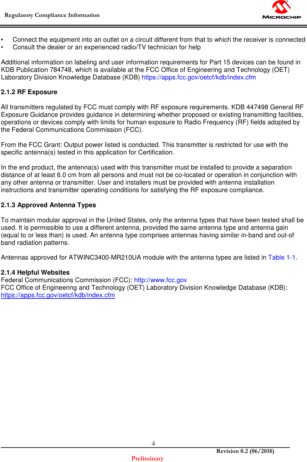  Regulatory Compliance Information    Revision 0.2 (06/2018) Preliminary  4•  Connect the equipment into an outlet on a circuit different from that to which the receiver is connected •  Consult the dealer or an experienced radio/TV technician for help  Additional information on labeling and user information requirements for Part 15 devices can be found in KDB Publication 784748, which is available at the FCC Office of Engineering and Technology (OET) Laboratory Division Knowledge Database (KDB) https://apps.fcc.gov/oetcf/kdb/index.cfm  2.1.2 RF Exposure  All transmitters regulated by FCC must comply with RF exposure requirements. KDB 447498 General RF Exposure Guidance provides guidance in determining whether proposed or existing transmitting facilities, operations or devices comply with limits for human exposure to Radio Frequency (RF) fields adopted by the Federal Communications Commission (FCC).  From the FCC Grant: Output power listed is conducted. This transmitter is restricted for use with the specific antenna(s) tested in this application for Certification.  In the end product, the antenna(s) used with this transmitter must be installed to provide a separation distance of at least 6.0 cm from all persons and must not be co-located or operation in conjunction with any other antenna or transmitter. User and installers must be provided with antenna installation instructions and transmitter operating conditions for satisfying the RF exposure compliance.  2.1.3 Approved Antenna Types  To maintain modular approval in the United States, only the antenna types that have been tested shall be used. It is permissible to use a different antenna, provided the same antenna type and antenna gain (equal to or less than) is used. An antenna type comprises antennas having similar in-band and out-of band radiation patterns.  Antennas approved for ATWINC3400-MR210UA module with the antenna types are listed in Table 1-1.  2.1.4 Helpful Websites Federal Communications Commission (FCC): http://www.fcc.gov FCC Office of Engineering and Technology (OET) Laboratory Division Knowledge Database (KDB): https://apps.fcc.gov/oetcf/kdb/index.cfm                