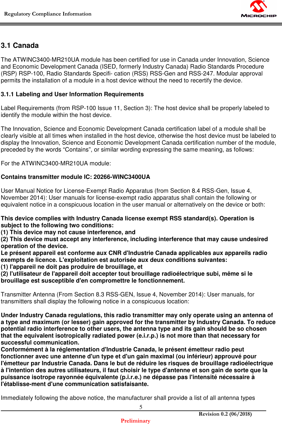  Regulatory Compliance Information    Revision 0.2 (06/2018) Preliminary  5 3.1 Canada  The ATWINC3400-MR210UA module has been certified for use in Canada under Innovation, Science and Economic Development Canada (ISED, formerly Industry Canada) Radio Standards Procedure (RSP) RSP-100, Radio Standards Specifi- cation (RSS) RSS-Gen and RSS-247. Modular approval permits the installation of a module in a host device without the need to recertify the device.  3.1.1 Labeling and User Information Requirements  Label Requirements (from RSP-100 Issue 11, Section 3): The host device shall be properly labeled to identify the module within the host device.  The Innovation, Science and Economic Development Canada certification label of a module shall be clearly visible at all times when installed in the host device, otherwise the host device must be labeled to display the Innovation, Science and Economic Development Canada certification number of the module, preceded by the words “Contains”, or similar wording expressing the same meaning, as follows:  For the ATWINC3400-MR210UA module:  Contains transmitter module IC: 20266-WINC3400UA  User Manual Notice for License-Exempt Radio Apparatus (from Section 8.4 RSS-Gen, Issue 4, November 2014): User manuals for license-exempt radio apparatus shall contain the following or equivalent notice in a conspicuous location in the user manual or alternatively on the device or both:  This device complies with Industry Canada license exempt RSS standard(s). Operation is subject to the following two conditions: (1) This device may not cause interference, and (2) This device must accept any interference, including interference that may cause undesired operation of the device. Le présent appareil est conforme aux CNR d&apos;Industrie Canada applicables aux appareils radio exempts de licence. L&apos;exploitation est autorisée aux deux conditions suivantes: (1) l&apos;appareil ne doit pas produire de brouillage, et (2) l&apos;utilisateur de l&apos;appareil doit accepter tout brouillage radioélectrique subi, même si le brouillage est susceptible d&apos;en compromettre le fonctionnement.  Transmitter Antenna (From Section 8.3 RSS-GEN, Issue 4, November 2014): User manuals, for transmitters shall display the following notice in a conspicuous location:  Under Industry Canada regulations, this radio transmitter may only operate using an antenna of a type and maximum (or lesser) gain approved for the transmitter by Industry Canada. To reduce potential radio interference to other users, the antenna type and its gain should be so chosen that the equivalent isotropically radiated power (e.i.r.p.) is not more than that necessary for successful communication. Conformément à la réglementation d&apos;Industrie Canada, le présent émetteur radio peut fonctionner avec une antenne d&apos;un type et d&apos;un gain maximal (ou inférieur) approuvé pour l&apos;émetteur par Industrie Canada. Dans le but de réduire les risques de brouillage radioélectrique à l&apos;intention des autres utilisateurs, il faut choisir le type d&apos;antenne et son gain de sorte que la puissance isotrope rayonnée équivalente (p.i.r.e.) ne dépasse pas l&apos;intensité nécessaire à l&apos;établisse-ment d&apos;une communication satisfaisante.  Immediately following the above notice, the manufacturer shall provide a list of all antenna types 