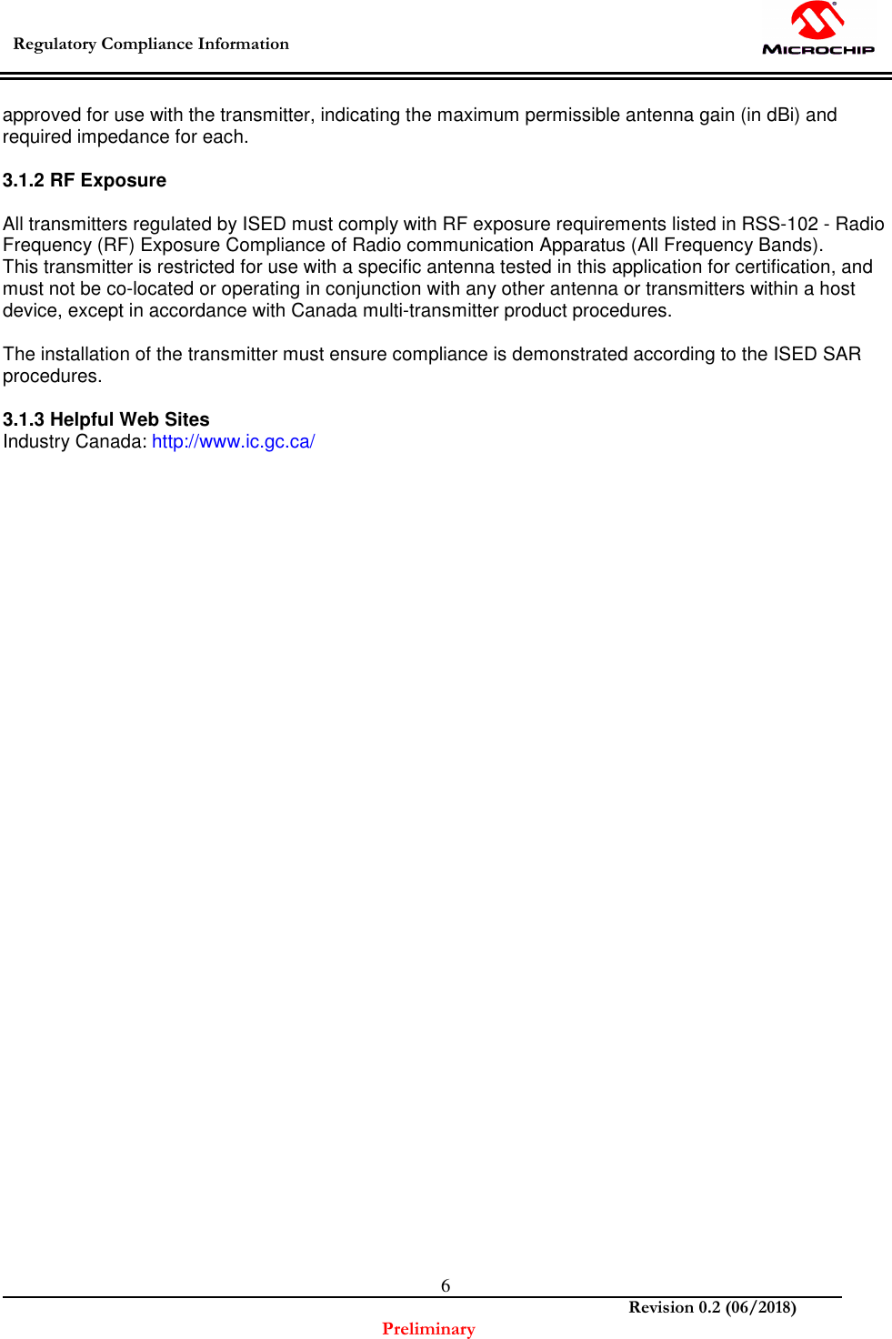  Regulatory Compliance Information    Revision 0.2 (06/2018) Preliminary  6approved for use with the transmitter, indicating the maximum permissible antenna gain (in dBi) and required impedance for each.  3.1.2 RF Exposure  All transmitters regulated by ISED must comply with RF exposure requirements listed in RSS-102 - Radio Frequency (RF) Exposure Compliance of Radio communication Apparatus (All Frequency Bands). This transmitter is restricted for use with a specific antenna tested in this application for certification, and must not be co-located or operating in conjunction with any other antenna or transmitters within a host device, except in accordance with Canada multi-transmitter product procedures.  The installation of the transmitter must ensure compliance is demonstrated according to the ISED SAR procedures.  3.1.3 Helpful Web Sites Industry Canada: http://www.ic.gc.ca/   