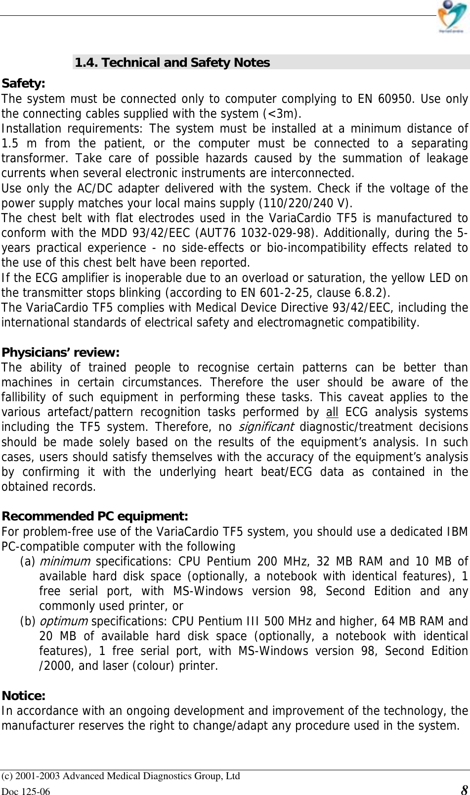    (c) 2001-2003 Advanced Medical Diagnostics Group, Ltd Doc 125-06    8  1.4. Technical and Safety Notes Safety:  The system must be connected only to computer complying to EN 60950. Use only the connecting cables supplied with the system (&lt;3m).  Installation requirements: The system must be installed at a minimum distance of 1.5 m from the patient, or the computer must be connected to a separating transformer. Take care of possible hazards caused by the summation of leakage currents when several electronic instruments are interconnected.  Use only the AC/DC adapter delivered with the system. Check if the voltage of the power supply matches your local mains supply (110/220/240 V). The chest belt with flat electrodes used in the VariaCardio TF5 is manufactured to conform with the MDD 93/42/EEC (AUT76 1032-029-98). Additionally, during the 5-years practical experience - no side-effects or bio-incompatibility effects related to the use of this chest belt have been reported. If the ECG amplifier is inoperable due to an overload or saturation, the yellow LED on the transmitter stops blinking (according to EN 601-2-25, clause 6.8.2). The VariaCardio TF5 complies with Medical Device Directive 93/42/EEC, including the international standards of electrical safety and electromagnetic compatibility.  Physicians’ review:  The ability of trained people to recognise certain patterns can be better than machines in certain circumstances. Therefore the user should be aware of the fallibility of such equipment in performing these tasks. This caveat applies to the various artefact/pattern recognition tasks performed by all ECG analysis systems including the TF5 system. Therefore, no significant diagnostic/treatment decisions should be made solely based on the results of the equipment’s analysis. In such cases, users should satisfy themselves with the accuracy of the equipment’s analysis by confirming it with the underlying heart beat/ECG data as contained in the obtained records.   Recommended PC equipment:  For problem-free use of the VariaCardio TF5 system, you should use a dedicated IBM PC-compatible computer with the following  (a) minimum specifications: CPU Pentium 200 MHz, 32 MB RAM and 10 MB of available hard disk space (optionally, a notebook with identical features), 1 free serial port, with MS-Windows version 98, Second Edition and any commonly used printer, or (b) optimum specifications: CPU Pentium III 500 MHz and higher, 64 MB RAM and 20 MB of available hard disk space (optionally, a notebook with identical features), 1 free serial port, with MS-Windows version 98, Second Edition /2000, and laser (colour) printer.  Notice:  In accordance with an ongoing development and improvement of the technology, the manufacturer reserves the right to change/adapt any procedure used in the system.  