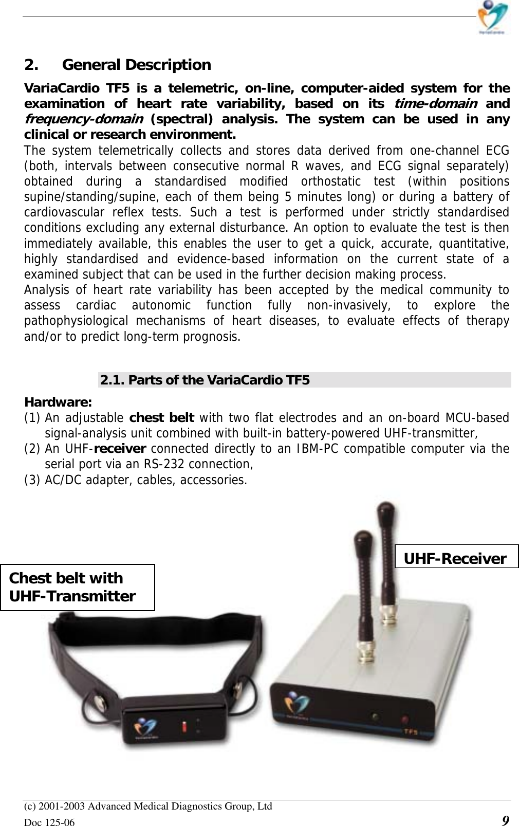    (c) 2001-2003 Advanced Medical Diagnostics Group, Ltd Doc 125-06    9 2. General Description VariaCardio TF5 is a telemetric, on-line, computer-aided system for the examination of heart rate variability, based on its time-domain and frequency-domain (spectral) analysis. The system can be used in any clinical or research environment.  The system telemetrically collects and stores data derived from one-channel ECG (both, intervals between consecutive normal R waves, and ECG signal separately) obtained during a standardised modified orthostatic test (within positions supine/standing/supine, each of them being 5 minutes long) or during a battery of cardiovascular reflex tests. Such a test is performed under strictly standardised conditions excluding any external disturbance. An option to evaluate the test is then immediately available, this enables the user to get a quick, accurate, quantitative, highly standardised and evidence-based information on the current state of a examined subject that can be used in the further decision making process. Analysis of heart rate variability has been accepted by the medical community to assess cardiac autonomic function fully non-invasively, to explore the pathophysiological mechanisms of heart diseases, to evaluate effects of therapy and/or to predict long-term prognosis.  2.1. Parts of the VariaCardio TF5 Hardware:  (1) An adjustable chest belt with two flat electrodes and an on-board MCU-based signal-analysis unit combined with built-in battery-powered UHF-transmitter, (2) An UHF-receiver connected directly to an IBM-PC compatible computer via the serial port via an RS-232 connection, (3) AC/DC adapter, cables, accessories.   UHF-ReceiverChest belt with UHF-Transmitter 