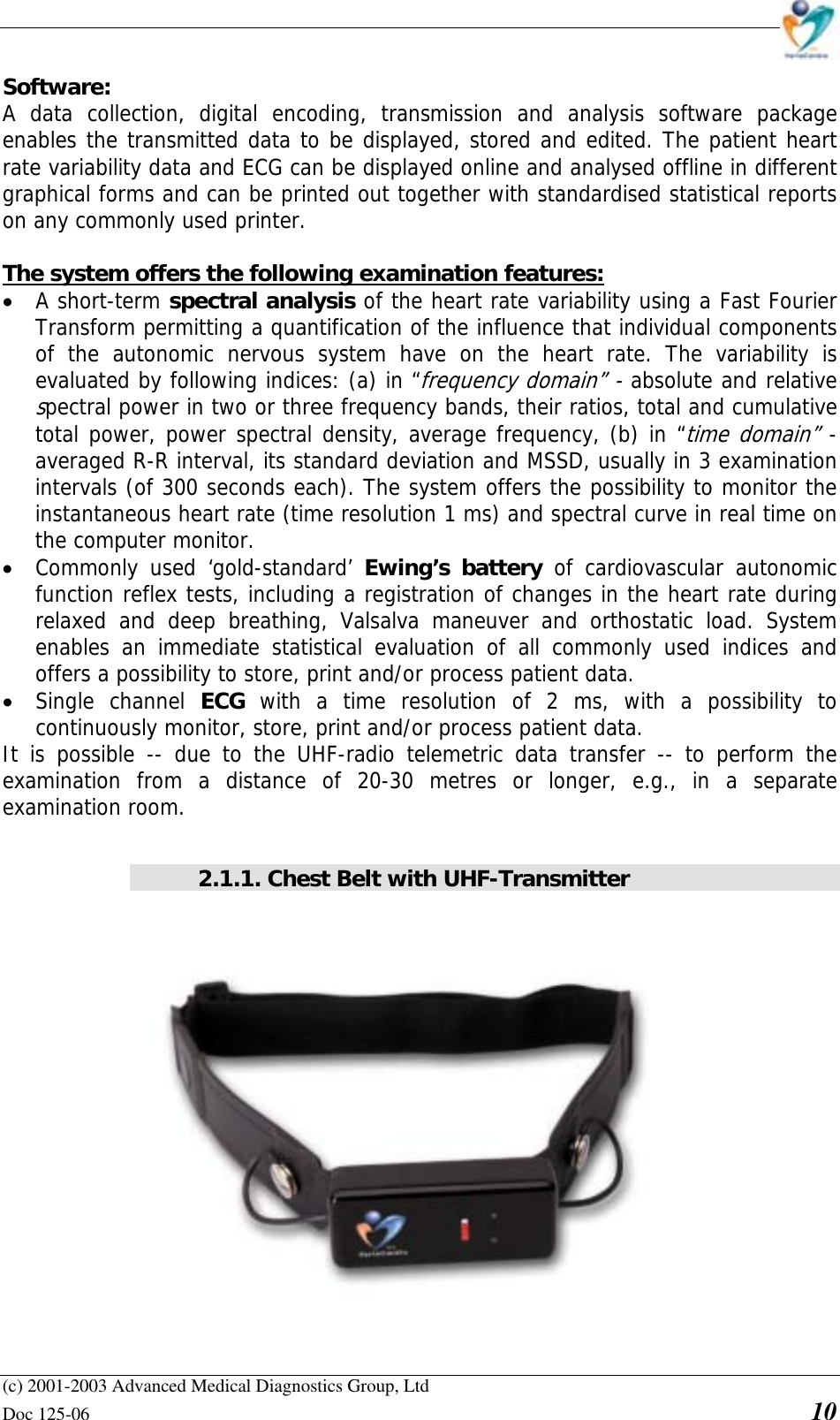    (c) 2001-2003 Advanced Medical Diagnostics Group, Ltd Doc 125-06    10 Software: A data collection, digital encoding, transmission and analysis software package enables the transmitted data to be displayed, stored and edited. The patient heart rate variability data and ECG can be displayed online and analysed offline in different graphical forms and can be printed out together with standardised statistical reports on any commonly used printer.   The system offers the following examination features: • A short-term spectral analysis of the heart rate variability using a Fast Fourier Transform permitting a quantification of the influence that individual components of the autonomic nervous system have on the heart rate. The variability is evaluated by following indices: (a) in “frequency domain” - absolute and relative spectral power in two or three frequency bands, their ratios, total and cumulative total power, power spectral density, average frequency, (b) in “time domain” - averaged R-R interval, its standard deviation and MSSD, usually in 3 examination intervals (of 300 seconds each). The system offers the possibility to monitor the instantaneous heart rate (time resolution 1 ms) and spectral curve in real time on the computer monitor. • Commonly used ‘gold-standard’ Ewing’s battery of cardiovascular autonomic function reflex tests, including a registration of changes in the heart rate during relaxed and deep breathing, Valsalva maneuver and orthostatic load. System enables an immediate statistical evaluation of all commonly used indices and offers a possibility to store, print and/or process patient data. • Single channel ECG  with a time resolution of 2 ms, with a possibility to continuously monitor, store, print and/or process patient data. It is possible -- due to the UHF-radio telemetric data transfer -- to perform the examination from a distance of 20-30 metres or longer, e.g., in a separate examination room.  2.1.1. Chest Belt with UHF-Transmitter   