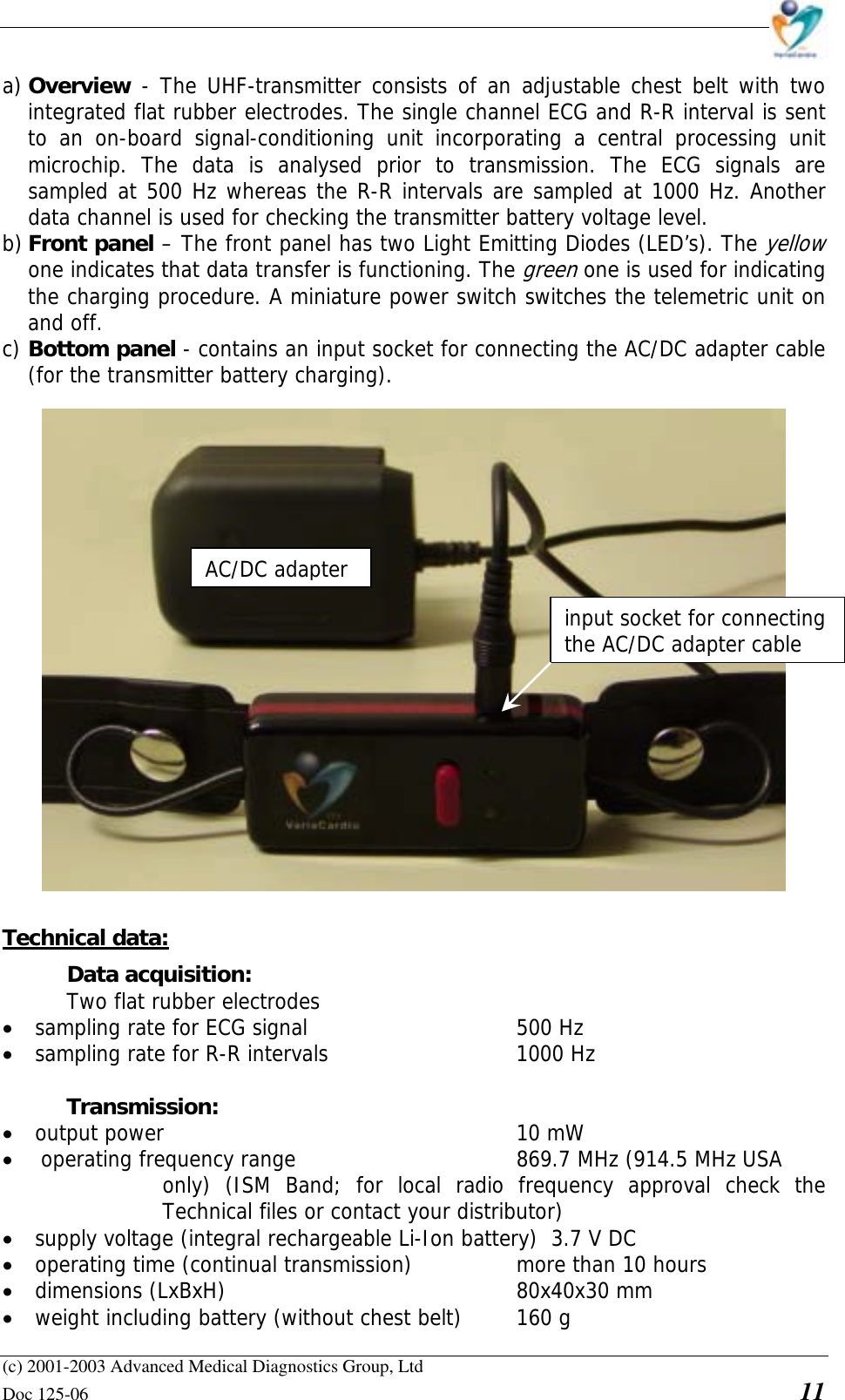    (c) 2001-2003 Advanced Medical Diagnostics Group, Ltd Doc 125-06    11 a) Overview - The UHF-transmitter consists of an adjustable chest belt with two integrated flat rubber electrodes. The single channel ECG and R-R interval is sent to an on-board signal-conditioning unit incorporating a central processing unit microchip. The data is analysed prior to transmission. The ECG signals are sampled at 500 Hz whereas the R-R intervals are sampled at 1000 Hz. Another data channel is used for checking the transmitter battery voltage level.  b) Front panel – The front panel has two Light Emitting Diodes (LED’s). The yellow one indicates that data transfer is functioning. The green one is used for indicating the charging procedure. A miniature power switch switches the telemetric unit on and off. c) Bottom panel - contains an input socket for connecting the AC/DC adapter cable (for the transmitter battery charging).  Technical data: Data acquisition:    Two flat rubber electrodes • sampling rate for ECG signal        500 Hz • sampling rate for R-R intervals      1000 Hz  Transmission:  • output power      10 mW • operating frequency range        869.7 MHz (914.5 MHz USA   only) (ISM Band; for local radio frequency approval check the Technical files or contact your distributor) • supply voltage (integral rechargeable Li-Ion battery)  3.7 V DC • operating time (continual transmission)    more than 10 hours • dimensions (LxBxH)     80x40x30 mm • weight including battery (without chest belt)  160 g input socket for connecting the AC/DC adapter cable AC/DC adapter