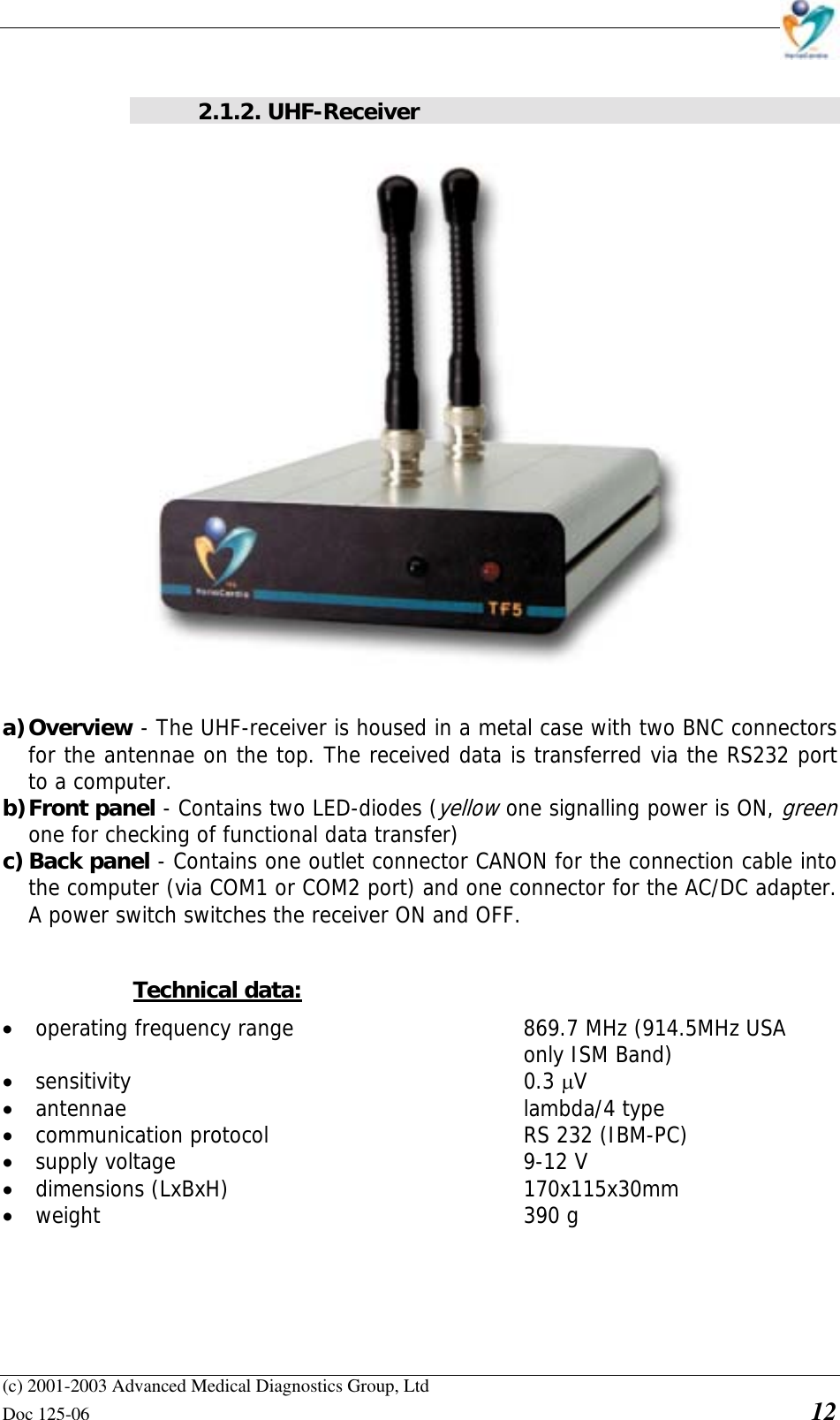    (c) 2001-2003 Advanced Medical Diagnostics Group, Ltd Doc 125-06    12  2.1.2. UHF-Receiver  a) Overview - The UHF-receiver is housed in a metal case with two BNC connectors for the antennae on the top. The received data is transferred via the RS232 port to a computer. b) Front panel - Contains two LED-diodes (yellow one signalling power is ON, green one for checking of functional data transfer) c) Back panel - Contains one outlet connector CANON for the connection cable into the computer (via COM1 or COM2 port) and one connector for the AC/DC adapter. A power switch switches the receiver ON and OFF.  Technical data: • operating frequency range    869.7 MHz (914.5MHz USA  only ISM Band) • sensitivity       0.3 µV • antennae       lambda/4 type • communication protocol     RS 232 (IBM-PC) • supply voltage       9-12 V • dimensions (LxBxH)     170x115x30mm • weight       390 g 