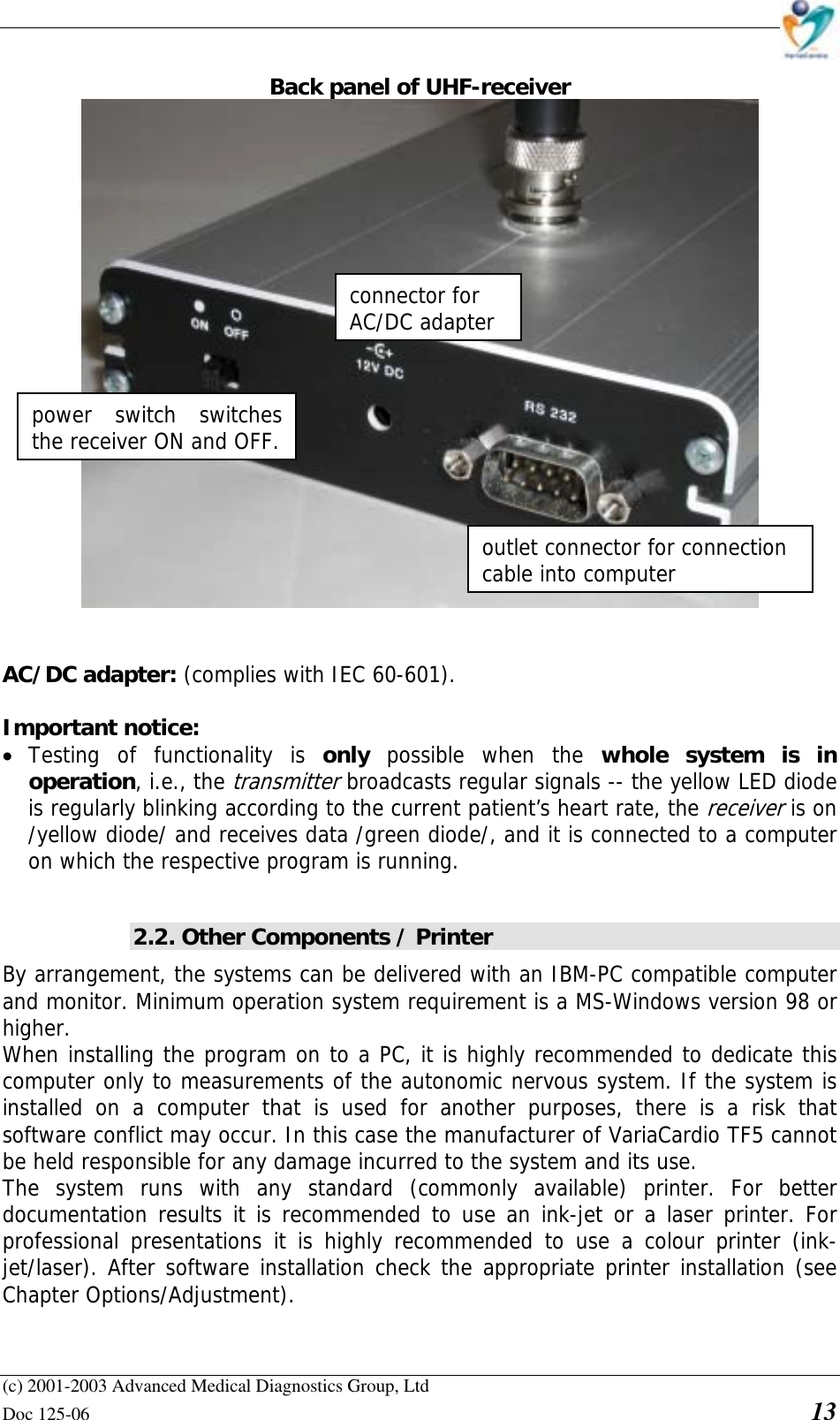    (c) 2001-2003 Advanced Medical Diagnostics Group, Ltd Doc 125-06    13 Back panel of UHF-receiver    AC/DC adapter: (complies with IEC 60-601).  Important notice:  • Testing of functionality is only  possible when the whole system is in operation, i.e., the transmitter broadcasts regular signals -- the yellow LED diode is regularly blinking according to the current patient’s heart rate, the receiver is on /yellow diode/ and receives data /green diode/, and it is connected to a computer on which the respective program is running.  2.2. Other Components / Printer By arrangement, the systems can be delivered with an IBM-PC compatible computer and monitor. Minimum operation system requirement is a MS-Windows version 98 or higher. When installing the program on to a PC, it is highly recommended to dedicate this computer only to measurements of the autonomic nervous system. If the system is installed on a computer that is used for another purposes, there is a risk that software conflict may occur. In this case the manufacturer of VariaCardio TF5 cannot be held responsible for any damage incurred to the system and its use. The system runs with any standard (commonly available) printer. For better documentation results it is recommended to use an ink-jet or a laser printer. For professional presentations it is highly recommended to use a colour printer (ink-jet/laser). After software installation check the appropriate printer installation (see Chapter Options/Adjustment). outlet connector for connection cable into computer connector for AC/DC adapterpower switch switches the receiver ON and OFF. 