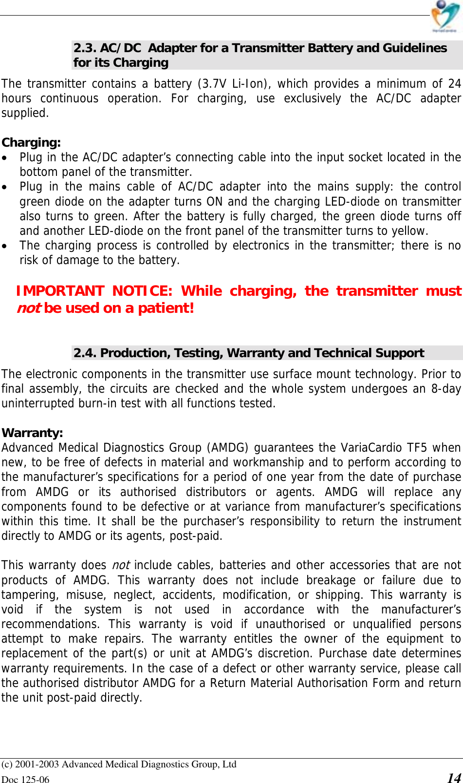    (c) 2001-2003 Advanced Medical Diagnostics Group, Ltd Doc 125-06    14 2.3. AC/DC  Adapter for a Transmitter Battery and Guidelines for its Charging The transmitter contains a battery (3.7V Li-Ion), which provides a minimum of 24 hours continuous operation. For charging, use exclusively the AC/DC adapter supplied.   Charging:  • Plug in the AC/DC adapter’s connecting cable into the input socket located in the bottom panel of the transmitter. • Plug in the mains cable of AC/DC adapter into the mains supply: the control green diode on the adapter turns ON and the charging LED-diode on transmitter also turns to green. After the battery is fully charged, the green diode turns off and another LED-diode on the front panel of the transmitter turns to yellow. • The charging process is controlled by electronics in the transmitter; there is no risk of damage to the battery.   IMPORTANT NOTICE: While charging, the transmitter must not be used on a patient!  2.4. Production, Testing, Warranty and Technical Support The electronic components in the transmitter use surface mount technology. Prior to final assembly, the circuits are checked and the whole system undergoes an 8-day uninterrupted burn-in test with all functions tested.  Warranty:  Advanced Medical Diagnostics Group (AMDG) guarantees the VariaCardio TF5 when new, to be free of defects in material and workmanship and to perform according to the manufacturer’s specifications for a period of one year from the date of purchase from AMDG or its authorised distributors or agents. AMDG will replace any components found to be defective or at variance from manufacturer’s specifications within this time. It shall be the purchaser’s responsibility to return the instrument directly to AMDG or its agents, post-paid.   This warranty does not include cables, batteries and other accessories that are not products of AMDG. This warranty does not include breakage or failure due to tampering, misuse, neglect, accidents, modification, or shipping. This warranty is void if the system is not used in accordance with the manufacturer’s recommendations. This warranty is void if unauthorised or unqualified persons attempt to make repairs. The warranty entitles the owner of the equipment to replacement of the part(s) or unit at AMDG’s discretion. Purchase date determines warranty requirements. In the case of a defect or other warranty service, please call the authorised distributor AMDG for a Return Material Authorisation Form and return the unit post-paid directly.   