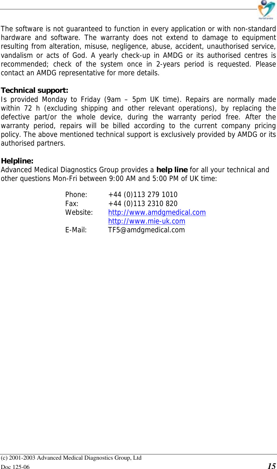    (c) 2001-2003 Advanced Medical Diagnostics Group, Ltd Doc 125-06    15 The software is not guaranteed to function in every application or with non-standard hardware and software. The warranty does not extend to damage to equipment resulting from alteration, misuse, negligence, abuse, accident, unauthorised service, vandalism or acts of God. A yearly check-up in AMDG or its authorised centres is recommended; check of the system once in 2-years period is requested. Please contact an AMDG representative for more details.  Technical support:  Is provided Monday to Friday (9am – 5pm UK time). Repairs are normally made within 72 h (excluding shipping and other relevant operations), by replacing the defective part/or the whole device, during the warranty period free. After the warranty period, repairs will be billed according to the current company pricing policy. The above mentioned technical support is exclusively provided by AMDG or its authorised partners.  Helpline: Advanced Medical Diagnostics Group provides a help line for all your technical and other questions Mon-Fri between 9:00 AM and 5:00 PM of UK time:  Phone:   +44 (0)113 279 1010 Fax:     +44 (0)113 2310 820  Website:   http://www.amdgmedical.com    http://www.mie-uk.com  E-Mail:   TF5@amdgmedical.com  