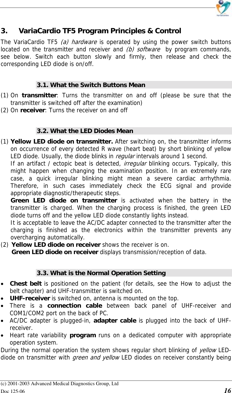    (c) 2001-2003 Advanced Medical Diagnostics Group, Ltd Doc 125-06    16 3.  VariaCardio TF5 Program Principles &amp; Control The VariaCardio TF5 (a) hardware is operated by using the power switch buttons located on the transmitter and receiver and (b) software  by program commands, see below. Switch each button slowly and firmly, then release and check the corresponding LED diode is on/off.  3.1. What the Switch Buttons Mean (1) On  transmitter: Turns the transmitter on and off (please be sure that the transmitter is switched off after the examination) (2) On receiver: Turns the receiver on and off  3.2. What the LED Diodes Mean (1) Yellow LED diode on transmitter. After switching on, the transmitter informs on occurrence of every detected R wave (heart beat) by short blinking of yellow LED diode. Usually, the diode blinks in regular intervals around 1 second.  If an artifact / ectopic beat is detected, irregular blinking occurs. Typically, this might happen when changing the examination position. In an extremely rare case, a quick irregular blinking might mean a severe cardiac arrhythmia. Therefore, in such cases immediately check the ECG signal and provide appropriate diagnostic/therapeutic steps. Green LED diode on transmitter is activated when the battery in the transmitter is charged. When the charging process is finished, the green LED diode turns off and the yellow LED diode constantly lights instead.  It is acceptable to leave the AC/DC adapter connected to the transmitter after the charging is finished as the electronics within the transmitter prevents any overcharging automatically. (2) Yellow LED diode on receiver shows the receiver is on. Green LED diode on receiver displays transmission/reception of data.  3.3. What is the Normal Operation Setting • Chest belt is positioned on the patient (for details, see the How to adjust the belt chapter) and UHF-transmitter is switched on.  • UHF-receiver is switched on, antenna is mounted on the top.  • There is a connection cable between back panel of UHF-receiver and COM1/COM2 port on the back of PC.  • AC/DC adapter is plugged-in, adapter cable is plugged into the back of UHF-receiver. • Heart rate variability program runs on a dedicated computer with appropriate operation system. During the normal operation the system shows regular short blinking of yellow LED-diode on transmitter with green and yellow LED diodes on receiver constantly being 