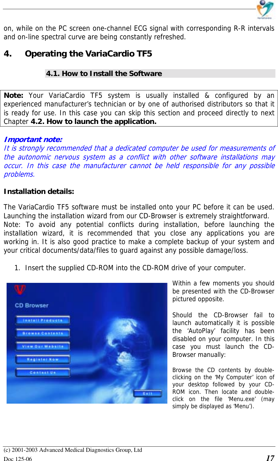    (c) 2001-2003 Advanced Medical Diagnostics Group, Ltd Doc 125-06    17 on, while on the PC screen one-channel ECG signal with corresponding R-R intervals and on-line spectral curve are being constantly refreshed. 4.  Operating the VariaCardio TF5 4.1. How to Install the Software  Note:  Your VariaCardio TF5 system is usually installed &amp; configured by an experienced manufacturer’s technician or by one of authorised distributors so that it is ready for use. In this case you can skip this section and proceed directly to next Chapter 4.2. How to launch the application.  Important note:  It is strongly recommended that a dedicated computer be used for measurements of the autonomic nervous system as a conflict with other software installations may occur. In this case the manufacturer cannot be held responsible for any possible problems.  Installation details:  The VariaCardio TF5 software must be installed onto your PC before it can be used. Launching the installation wizard from our CD-Browser is extremely straightforward. Note: To avoid any potential conflicts during installation, before launching the installation wizard, it is recommended that you close any applications you are working in. It is also good practice to make a complete backup of your system and your critical documents/data/files to guard against any possible damage/loss.  1. Insert the supplied CD-ROM into the CD-ROM drive of your computer.  Within a few moments you should be presented with the CD-Browser pictured opposite.  Should the CD-Browser fail to launch automatically it is possible the ‘AutoPlay’ facility has been disabled on your computer. In this case you must launch the CD-Browser manually:  Browse the CD contents by double-clicking on the ‘My Computer’ icon of your desktop followed by your CD-ROM icon. Then locate and double-click on the file ‘Menu.exe’ (may simply be displayed as ‘Menu’).   