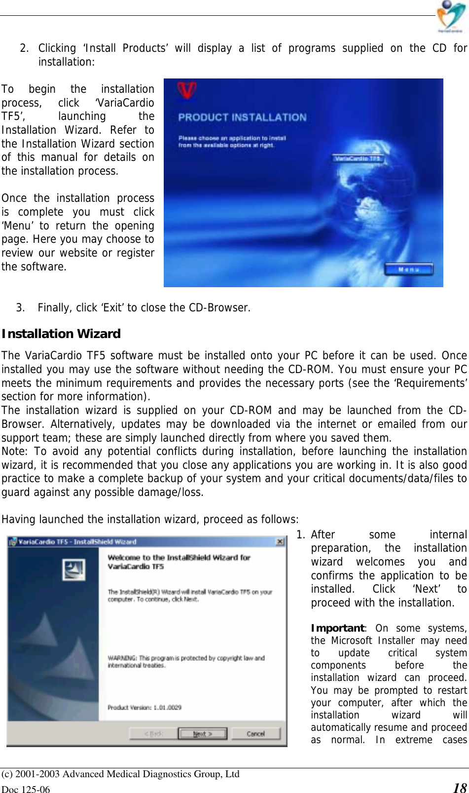    (c) 2001-2003 Advanced Medical Diagnostics Group, Ltd Doc 125-06    18 2. Clicking ‘Install Products’ will display a list of programs supplied on the CD for installation:   To begin the installation process, click ‘VariaCardio TF5’, launching the Installation Wizard. Refer to the Installation Wizard section of this manual for details on the installation process.  Once the installation process is complete you must click ‘Menu’ to return the opening page. Here you may choose to review our website or register the software.    3. Finally, click ‘Exit’ to close the CD-Browser. Installation Wizard  The VariaCardio TF5 software must be installed onto your PC before it can be used. Once installed you may use the software without needing the CD-ROM. You must ensure your PC meets the minimum requirements and provides the necessary ports (see the ‘Requirements’ section for more information).  The installation wizard is supplied on your CD-ROM and may be launched from the CD-Browser. Alternatively, updates may be downloaded via the internet or emailed from our support team; these are simply launched directly from where you saved them. Note: To avoid any potential conflicts during installation, before launching the installation wizard, it is recommended that you close any applications you are working in. It is also good practice to make a complete backup of your system and your critical documents/data/files to guard against any possible damage/loss.  Having launched the installation wizard, proceed as follows:  1. After some internal preparation, the installation wizard welcomes you and confirms the application to be installed. Click ‘Next’ to proceed with the installation.  • Important: On some systems, the Microsoft Installer may need to update critical system components before the installation wizard can proceed. You may be prompted to restart your computer, after which the installation wizard will automatically resume and proceed as normal. In extreme cases 