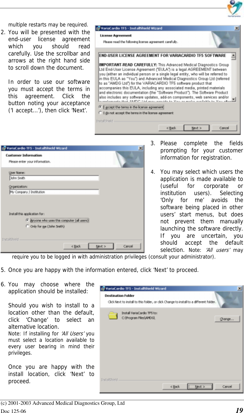    (c) 2001-2003 Advanced Medical Diagnostics Group, Ltd Doc 125-06    19 multiple restarts may be required.  2. You will be presented with the end-user license agreement which you should read carefully. Use the scrollbar and arrows at the right hand side to scroll down the document.  In order to use our software you must accept the terms in this agreement. Click the button noting your acceptance (‘I accept...’), then click ‘Next’.     3. Please complete the fields prompting for your customer information for registration.  4. You may select which users the application is made available to (useful for corporate or institution users). Selecting ‘Only for me’ avoids the software being placed in other users’ start menus, but does not prevent them manually launching the software directly. If you are uncertain, you should accept the default selection.  Note: ‘All users’ may require you to be logged in with administration privileges (consult your administrator).  5. Once you are happy with the information entered, click ‘Next’ to proceed.  6. You may choose where the application should be installed:    Should you wish to install to a location other than the default, click ‘Change’ to select an alternative location.   Note: If installing for ‘All Users’ you must select a location available to every user bearing in mind their privileges.    Once you are happy with the install location, click ‘Next’ to proceed.  