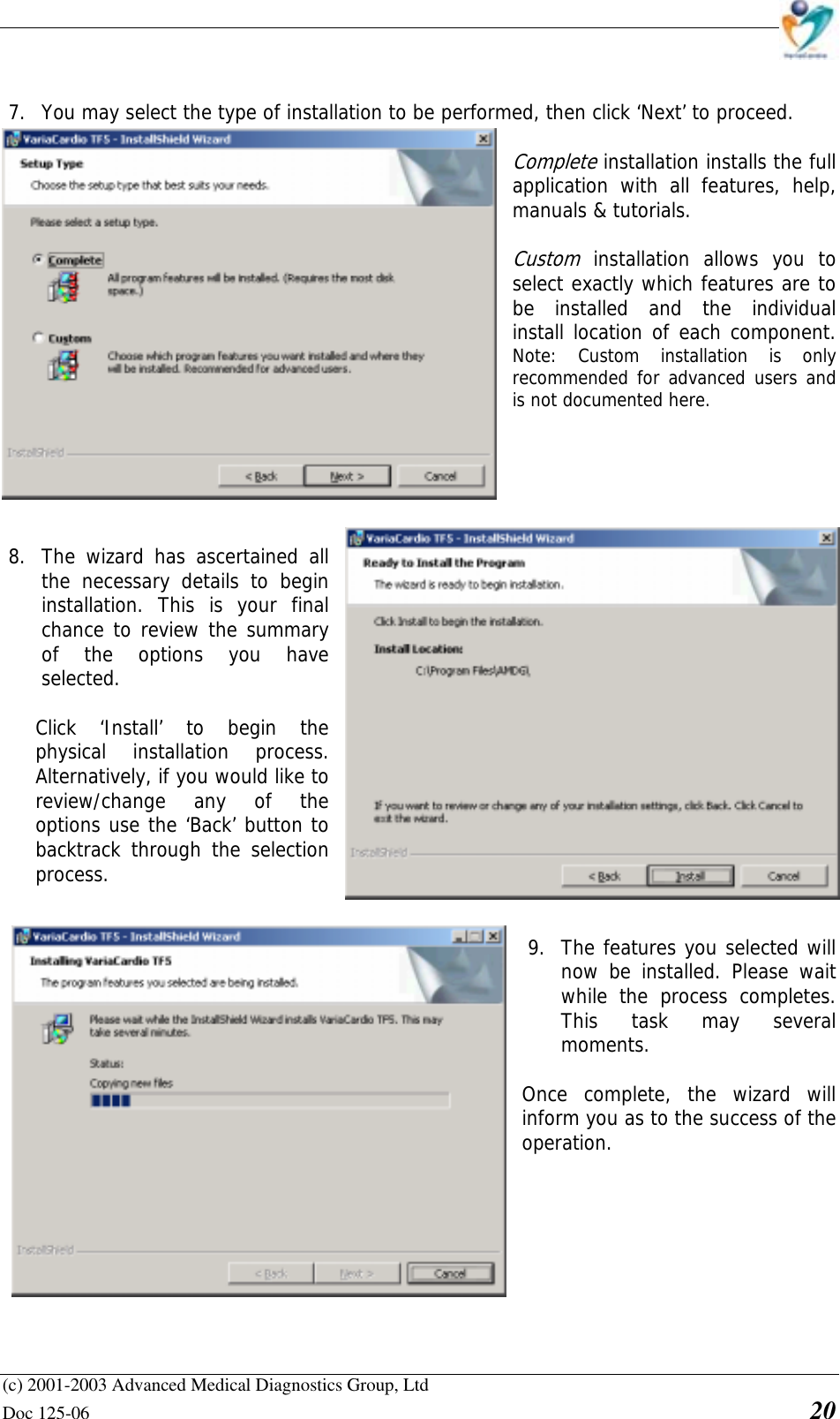    (c) 2001-2003 Advanced Medical Diagnostics Group, Ltd Doc 125-06    20   7. You may select the type of installation to be performed, then click ‘Next’ to proceed.  Complete installation installs the full application with all features, help, manuals &amp; tutorials.  Custom installation allows you to select exactly which features are to be installed and the individual install location of each component.            Note: Custom installation is only recommended for advanced users and is not documented here.       8. The wizard has ascertained all the necessary details to begin installation. This is your final chance to review the summary of the options you have selected.   Click ‘Install’ to begin the physical installation process. Alternatively, if you would like to review/change any of the options use the ‘Back’ button to backtrack through the selection process.   9. The features you selected will now be installed. Please wait while the process completes. This task may several moments.  Once complete, the wizard will inform you as to the success of the operation. 