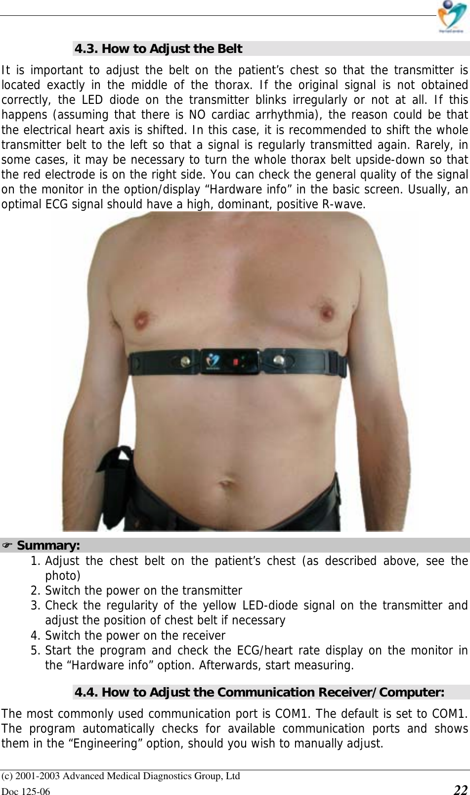    (c) 2001-2003 Advanced Medical Diagnostics Group, Ltd Doc 125-06    22 4.3. How to Adjust the Belt It is important to adjust the belt on the patient’s chest so that the transmitter is located exactly in the middle of the thorax. If the original signal is not obtained correctly, the LED diode on the transmitter blinks irregularly or not at all. If this happens (assuming that there is NO cardiac arrhythmia), the reason could be that the electrical heart axis is shifted. In this case, it is recommended to shift the whole transmitter belt to the left so that a signal is regularly transmitted again. Rarely, in some cases, it may be necessary to turn the whole thorax belt upside-down so that the red electrode is on the right side. You can check the general quality of the signal on the monitor in the option/display “Hardware info” in the basic screen. Usually, an optimal ECG signal should have a high, dominant, positive R-wave.  ! Summary: 1. Adjust the chest belt on the patient’s chest (as described above, see the photo) 2. Switch the power on the transmitter 3. Check the regularity of the yellow LED-diode signal on the transmitter and adjust the position of chest belt if necessary 4. Switch the power on the receiver 5. Start the program and check the ECG/heart rate display on the monitor in the “Hardware info” option. Afterwards, start measuring. 4.4. How to Adjust the Communication Receiver/Computer: The most commonly used communication port is COM1. The default is set to COM1. The program automatically checks for available communication ports and shows them in the “Engineering” option, should you wish to manually adjust.  