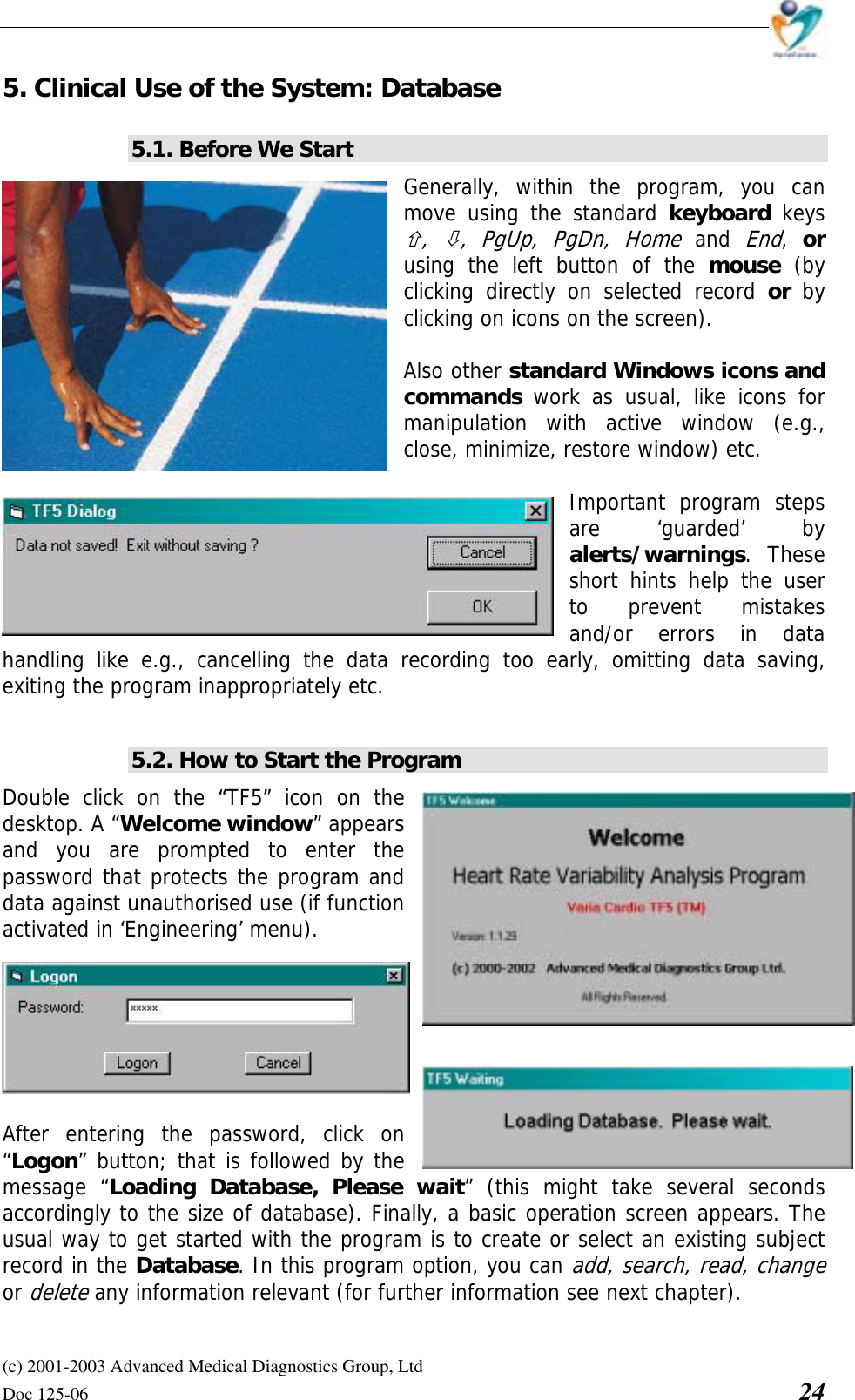    (c) 2001-2003 Advanced Medical Diagnostics Group, Ltd Doc 125-06    24 5. Clinical Use of the System: Database 5.1. Before We Start Generally, within the program, you can move using the standard keyboard keys $,  %, PgUp, PgDn, Home and End,  or using the left button of the mouse (by clicking directly on selected record or  by clicking on icons on the screen).   Also other standard Windows icons and commands  work as usual, like icons for manipulation with active window (e.g., close, minimize, restore window) etc.  Important program steps are ‘guarded’ by alerts/warnings. These short hints help the user to prevent mistakes and/or errors in data handling like e.g., cancelling the data recording too early, omitting data saving, exiting the program inappropriately etc.   5.2. How to Start the Program Double click on the “TF5” icon on the desktop. A “Welcome window” appears and you are prompted to enter the password that protects the program and data against unauthorised use (if function activated in ‘Engineering’ menu).   After entering the password, click on “Logon” button; that is followed by the message “Loading Database, Please wait” (this might take several seconds accordingly to the size of database). Finally, a basic operation screen appears. The usual way to get started with the program is to create or select an existing subject record in the Database. In this program option, you can add, search, read, change or delete any information relevant (for further information see next chapter). 