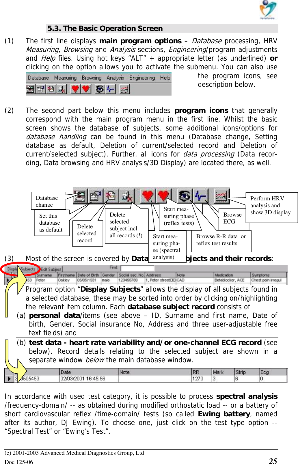    (c) 2001-2003 Advanced Medical Diagnostics Group, Ltd Doc 125-06    25 5.3. The Basic Operation Screen (1) The first line displays main program options – Database processing, HRV Measuring, Browsing and Analysis sections, Engineering/program adjustments and Help files. Using hot keys “ALT” + appropriate letter (as underlined) or clicking on the option allows you to activate the submenu. You can also use the program icons, see description below.   (2) The second part below this menu includes program icons that generally correspond with the main program menu in the first line. Whilst the basic screen shows the database of subjects, some additional icons/options for database handling can be found in this menu (Database change, Setting database as default, Deletion of current/selected record and Deletion of current/selected subject). Further, all icons for data processing (Data recor-ding, Data browsing and HRV analysis/3D Display) are located there, as well.            (3) Most of the screen is covered by Database of subjects and their records: Program option “Display Subjects” allows the display of all subjects found in a selected database, these may be sorted into order by clicking on/highlighting the relevant item column. Each database subject record consists of  (a) personal data/items (see above – ID, Surname and first name, Date of birth, Gender, Social insurance No, Address and three user-adjustable free text fields) and  (b) test data - heart rate variability and/or one-channel ECG record (see below). Record details relating to the selected subject are shown in a separate window below the main database window.   In accordance with used test category, it is possible to process spectral analysis /frequency-domain/ -- as obtained during modified orthostatic load -- or a battery of short cardiovascular reflex /time-domain/ tests (so called Ewing battery, named after its author, DJ Ewing). To choose one, just click on the test type option -- “Spectral Test” or “Ewing’s Test”. Database change Set this database as default  Delete selected record Delete selected subject incl. all records (!)  Start mea-suring pha-se (spectral analysis)Browse ECG Perform HRV analysis and show 3D display Start mea-suring phase (reflex tests) Browse R-R data  or reflex test results 