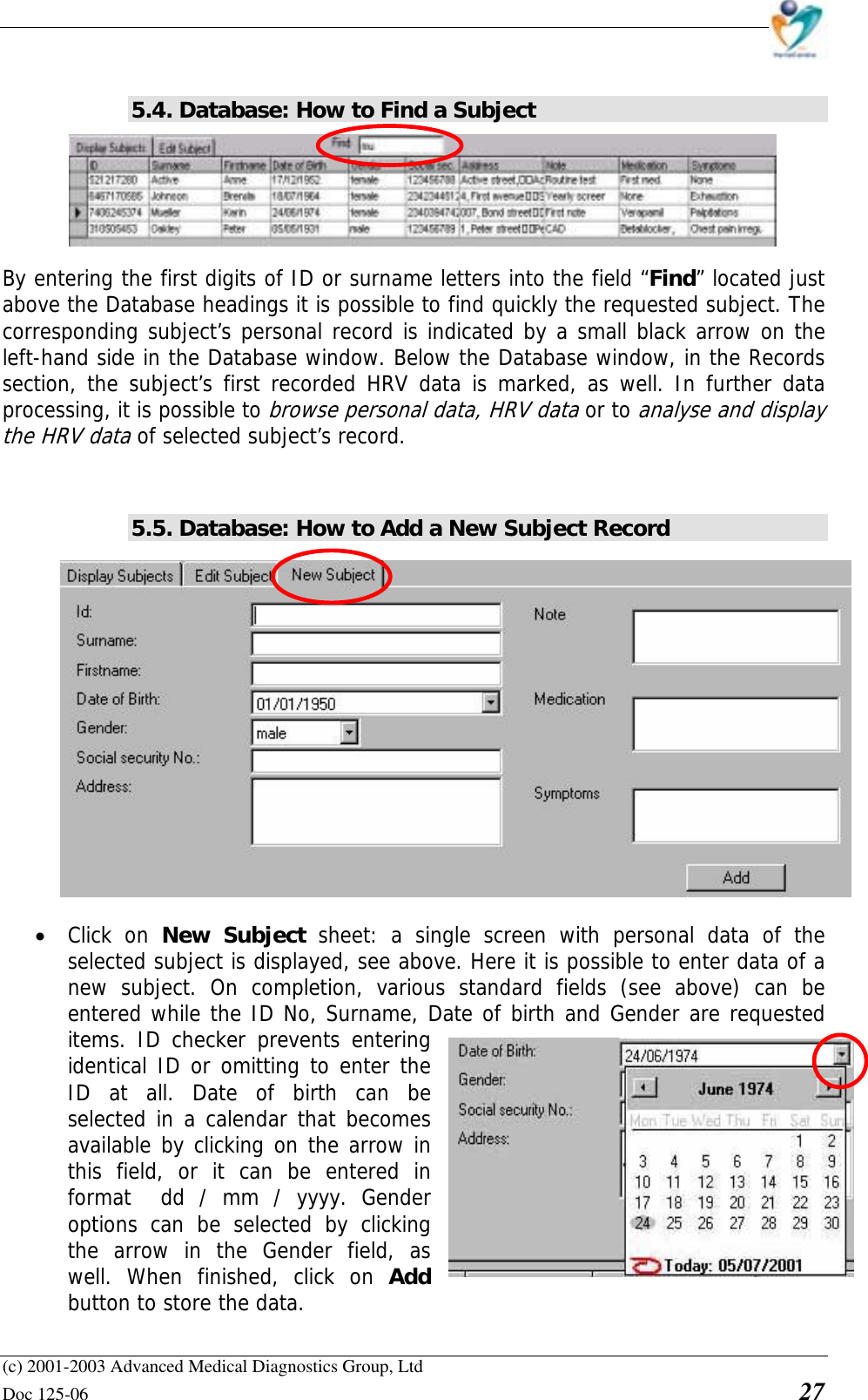    (c) 2001-2003 Advanced Medical Diagnostics Group, Ltd Doc 125-06    27  5.4. Database: How to Find a Subject      By entering the first digits of ID or surname letters into the field “Find” located just above the Database headings it is possible to find quickly the requested subject. The corresponding subject’s personal record is indicated by a small black arrow on the left-hand side in the Database window. Below the Database window, in the Records section, the subject’s first recorded HRV data is marked, as well. In further data processing, it is possible to browse personal data, HRV data or to analyse and display the HRV data of selected subject’s record.   5.5. Database: How to Add a New Subject Record  • Click on New Subject sheet: a single screen with personal data of the selected subject is displayed, see above. Here it is possible to enter data of a new subject. On completion, various standard fields (see above) can be entered while the ID No, Surname, Date of birth and Gender are requested items. ID checker prevents entering identical ID or omitting to enter the ID at all. Date of birth can be selected in a calendar that becomes available by clicking on the arrow in this field, or it can be entered in format  dd / mm / yyyy. Gender options can be selected by clicking the arrow in the Gender field, as well. When finished, click on Add button to store the data.  