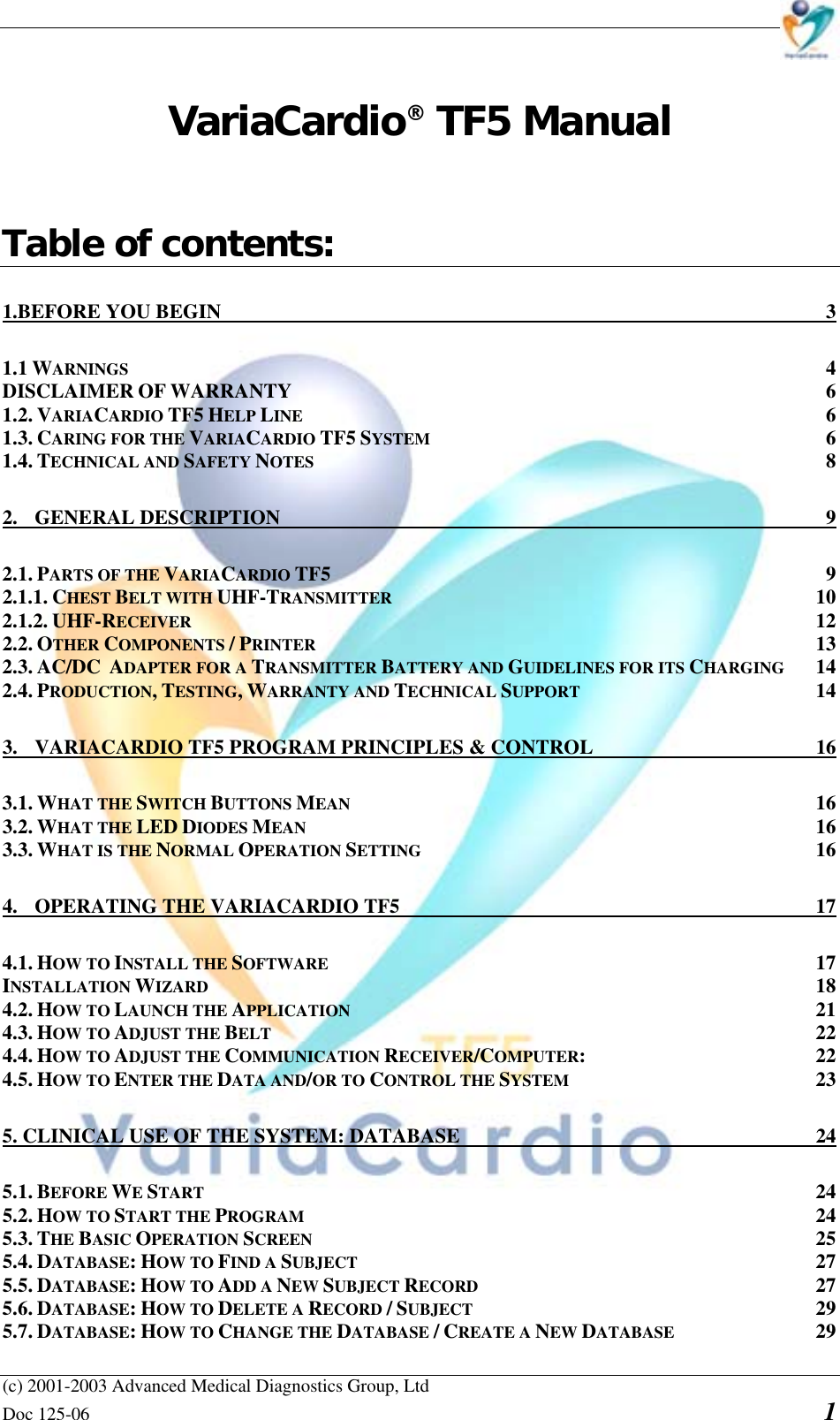    (c) 2001-2003 Advanced Medical Diagnostics Group, Ltd Doc 125-06    1 VariaCardio® TF5 Manual   Table of contents: 1.BEFORE YOU BEGIN  3 1.1 WARNINGS 4 DISCLAIMER OF WARRANTY 6 1.2. VARIACARDIO TF5 HELP LINE 6 1.3. CARING FOR THE VARIACARDIO TF5 SYSTEM 6 1.4. TECHNICAL AND SAFETY NOTES 8 2. GENERAL DESCRIPTION  9 2.1. PARTS OF THE VARIACARDIO TF5 9 2.1.1. CHEST BELT WITH UHF-TRANSMITTER 10 2.1.2. UHF-RECEIVER 12 2.2. OTHER COMPONENTS / PRINTER 13 2.3. AC/DC  ADAPTER FOR A TRANSMITTER BATTERY AND GUIDELINES FOR ITS CHARGING 14 2.4. PRODUCTION, TESTING, WARRANTY AND TECHNICAL SUPPORT 14 3.  VARIACARDIO TF5 PROGRAM PRINCIPLES &amp; CONTROL  16 3.1. WHAT THE SWITCH BUTTONS MEAN 16 3.2. WHAT THE LED DIODES MEAN 16 3.3. WHAT IS THE NORMAL OPERATION SETTING 16 4.  OPERATING THE VARIACARDIO TF5  17 4.1. HOW TO INSTALL THE SOFTWARE 17 INSTALLATION WIZARD 18 4.2. HOW TO LAUNCH THE APPLICATION 21 4.3. HOW TO ADJUST THE BELT 22 4.4. HOW TO ADJUST THE COMMUNICATION RECEIVER/COMPUTER: 22 4.5. HOW TO ENTER THE DATA AND/OR TO CONTROL THE SYSTEM 23 5. CLINICAL USE OF THE SYSTEM: DATABASE  24 5.1. BEFORE WE START 24 5.2. HOW TO START THE PROGRAM 24 5.3. THE BASIC OPERATION SCREEN 25 5.4. DATABASE: HOW TO FIND A SUBJECT 27 5.5. DATABASE: HOW TO ADD A NEW SUBJECT RECORD 27 5.6. DATABASE: HOW TO DELETE A RECORD / SUBJECT 29 5.7. DATABASE: HOW TO CHANGE THE DATABASE / CREATE A NEW DATABASE 29 