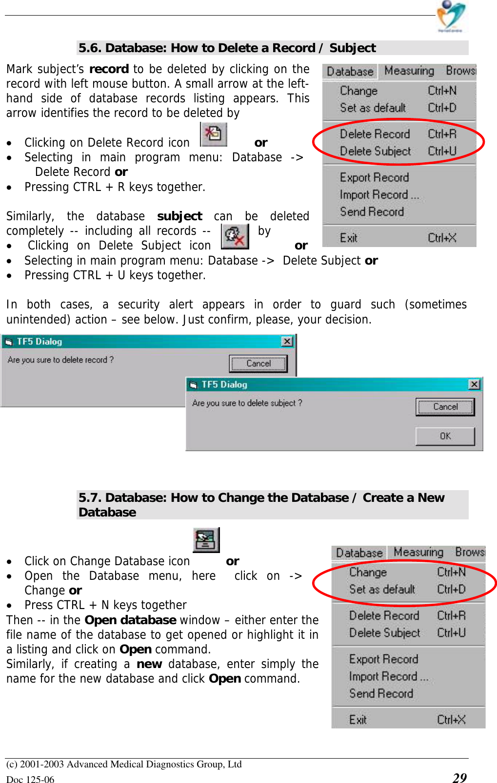    (c) 2001-2003 Advanced Medical Diagnostics Group, Ltd Doc 125-06    29 5.6. Database: How to Delete a Record / Subject Mark subject’s record to be deleted by clicking on the record with left mouse button. A small arrow at the left- hand side of database records listing appears. This arrow identifies the record to be deleted by  • Clicking on Delete Record icon  or  • Selecting in main program menu: Database -&gt;  Delete Record or  • Pressing CTRL + R keys together.  Similarly, the database subject  can be deleted completely -- including all records --  by • Clicking on Delete Subject icon   or   • Selecting in main program menu: Database -&gt;  Delete Subject or  • Pressing CTRL + U keys together.  In both cases, a security alert appears in order to guard such (sometimes unintended) action – see below. Just confirm, please, your decision.   5.7. Database: How to Change the Database / Create a New Database  • Click on Change Database icon    or      • Open the Database menu, here  click on -&gt; Change or • Press CTRL + N keys together Then -- in the Open database window – either enter the file name of the database to get opened or highlight it in a listing and click on Open command.  Similarly, if creating a new database, enter simply the name for the new database and click Open command. 