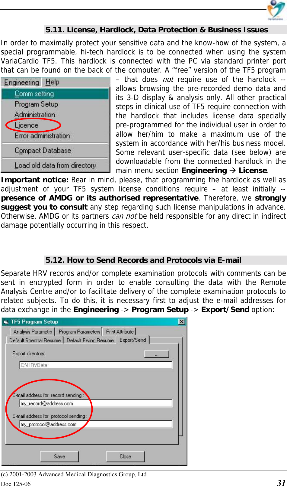    (c) 2001-2003 Advanced Medical Diagnostics Group, Ltd Doc 125-06    31 5.11. License, Hardlock, Data Protection &amp; Business Issues In order to maximally protect your sensitive data and the know-how of the system, a special programmable, hi-tech hardlock is to be connected when using the system VariaCardio TF5. This hardlock is connected with the PC via standard printer port that can be found on the back of the computer. A “free” version of the TF5 program – that does not require use of the hardlock -- allows browsing the pre-recorded demo data and its 3-D display &amp; analysis only. All other practical steps in clinical use of TF5 require connection with the hardlock that includes license data specially pre-programmed for the individual user in order to allow her/him to make a maximum use of the system in accordance with her/his business model. Some relevant user-specific data (see below) are downloadable from the connected hardlock in the main menu section Engineering &amp; License.  Important notice: Bear in mind, please, that programming the hardlock as well as adjustment of your TF5 system license conditions require – at least initially -- presence of AMDG or its authorised representative. Therefore, we strongly suggest you to consult any step regarding such license manipulations in advance. Otherwise, AMDG or its partners can not be held responsible for any direct in indirect damage potentially occurring in this respect.   5.12. How to Send Records and Protocols via E-mail Separate HRV records and/or complete examination protocols with comments can be sent in encrypted form in order to enable consulting the data with the Remote Analysis Centre and/or to facilitate delivery of the complete examination protocols to related subjects. To do this, it is necessary first to adjust the e-mail addresses for data exchange in the Engineering -&gt; Program Setup -&gt; Export/Send option:                 