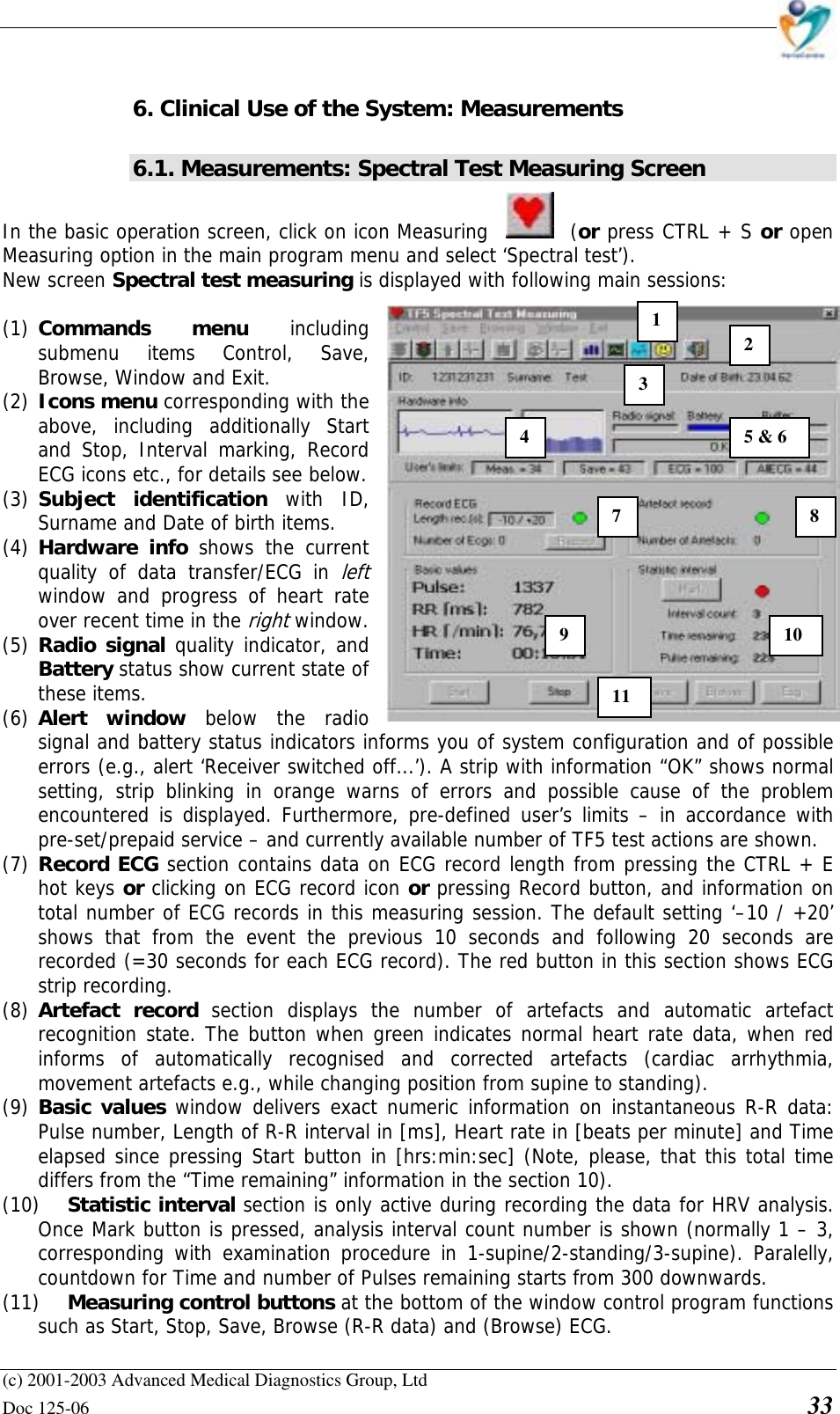    (c) 2001-2003 Advanced Medical Diagnostics Group, Ltd Doc 125-06    33 6. Clinical Use of the System: Measurements 6.1. Measurements: Spectral Test Measuring Screen  In the basic operation screen, click on icon Measuring  (or press CTRL + S or open Measuring option in the main program menu and select ‘Spectral test’). New screen Spectral test measuring is displayed with following main sessions:  (1) Commands menu including submenu items Control, Save, Browse, Window and Exit.  (2) Icons menu corresponding with the above, including additionally Start and Stop, Interval marking, Record ECG icons etc., for details see below. (3) Subject identification with ID, Surname and Date of birth items. (4) Hardware info shows the current quality of data transfer/ECG in left window and progress of heart rate over recent time in the right window. (5) Radio signal quality indicator, and Battery status show current state of these items. (6) Alert window below the radio signal and battery status indicators informs you of system configuration and of possible errors (e.g., alert ‘Receiver switched off...’). A strip with information “OK” shows normal setting, strip blinking in orange warns of errors and possible cause of the problem encountered is displayed. Furthermore, pre-defined user’s limits – in accordance with pre-set/prepaid service – and currently available number of TF5 test actions are shown. (7) Record ECG section contains data on ECG record length from pressing the CTRL + E hot keys or clicking on ECG record icon or pressing Record button, and information on total number of ECG records in this measuring session. The default setting ‘–10 / +20’ shows that from the event the previous 10 seconds and following 20 seconds are recorded (=30 seconds for each ECG record). The red button in this section shows ECG strip recording. (8) Artefact record section displays the number of artefacts and automatic artefact recognition state. The button when green indicates normal heart rate data, when red informs of automatically recognised and corrected artefacts (cardiac arrhythmia, movement artefacts e.g., while changing position from supine to standing). (9) Basic values window delivers exact numeric information on instantaneous R-R data: Pulse number, Length of R-R interval in [ms], Heart rate in [beats per minute] and Time elapsed since pressing Start button in [hrs:min:sec] (Note, please, that this total time differs from the “Time remaining” information in the section 10).  (10) Statistic interval section is only active during recording the data for HRV analysis. Once Mark button is pressed, analysis interval count number is shown (normally 1 – 3, corresponding with examination procedure in 1-supine/2-standing/3-supine). Paralelly, countdown for Time and number of Pulses remaining starts from 300 downwards. (11) Measuring control buttons at the bottom of the window control program functions such as Start, Stop, Save, Browse (R-R data) and (Browse) ECG. 1 2 3 45 &amp; 6 7 8910 11 