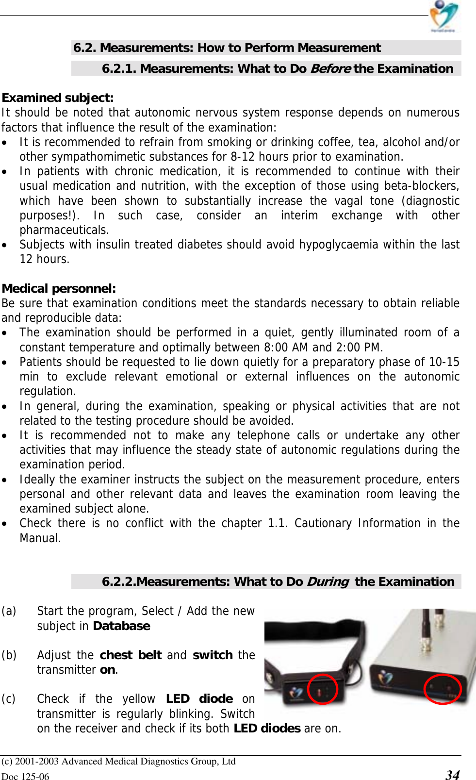    (c) 2001-2003 Advanced Medical Diagnostics Group, Ltd Doc 125-06    34 6.2. Measurements: How to Perform Measurement 6.2.1. Measurements: What to Do Before the Examination  Examined subject: It should be noted that autonomic nervous system response depends on numerous factors that influence the result of the examination: • It is recommended to refrain from smoking or drinking coffee, tea, alcohol and/or other sympathomimetic substances for 8-12 hours prior to examination.  • In patients with chronic medication, it is recommended to continue with their usual medication and nutrition, with the exception of those using beta-blockers, which have been shown to substantially increase the vagal tone (diagnostic purposes!). In such case, consider an interim exchange with other pharmaceuticals. • Subjects with insulin treated diabetes should avoid hypoglycaemia within the last 12 hours.   Medical personnel: Be sure that examination conditions meet the standards necessary to obtain reliable and reproducible data:  • The examination should be performed in a quiet, gently illuminated room of a constant temperature and optimally between 8:00 AM and 2:00 PM.  • Patients should be requested to lie down quietly for a preparatory phase of 10-15 min to exclude relevant emotional or external influences on the autonomic regulation.  • In general, during the examination, speaking or physical activities that are not related to the testing procedure should be avoided.  • It is recommended not to make any telephone calls or undertake any other activities that may influence the steady state of autonomic regulations during the examination period.  • Ideally the examiner instructs the subject on the measurement procedure, enters personal and other relevant data and leaves the examination room leaving the examined subject alone. • Check there is no conflict with the chapter 1.1. Cautionary Information in the Manual.   6.2.2.Measurements: What to Do During  the Examination  (a)  Start the program, Select / Add the new subject in Database  (b) Adjust the chest belt and switch the transmitter on.   (c)  Check if the yellow LED diode on transmitter is regularly blinking. Switch on the receiver and check if its both LED diodes are on. 