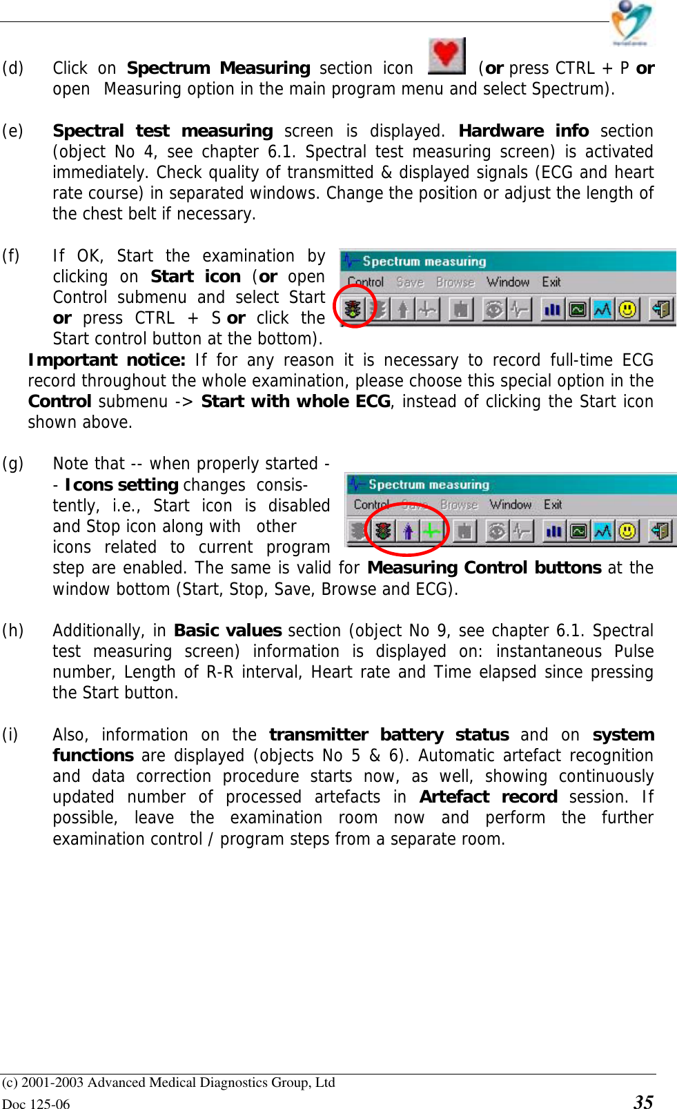    (c) 2001-2003 Advanced Medical Diagnostics Group, Ltd Doc 125-06    35 (d) Click on Spectrum Measuring section icon  (or press CTRL + P or  open  Measuring option in the main program menu and select Spectrum).  (e)   Spectral test measuring screen is displayed. Hardware info section (object No 4, see chapter 6.1. Spectral test measuring screen) is activated immediately. Check quality of transmitted &amp; displayed signals (ECG and heart rate course) in separated windows. Change the position or adjust the length of the chest belt if necessary.  (f)   If OK, Start the examination by  clicking on Start icon (or  open   Control submenu and select Start  or  press CTRL + S or  click the   Start control button at the bottom).  Important notice: If for any reason it is necessary to record full-time ECG record throughout the whole examination, please choose this special option in the Control submenu -&gt; Start with whole ECG, instead of clicking the Start icon shown above.  (g)  Note that -- when properly started - - Icons setting changes  consis-tently, i.e., Start icon is disabled and Stop icon along with  other icons related to current program step are enabled. The same is valid for Measuring Control buttons at the window bottom (Start, Stop, Save, Browse and ECG).  (h)  Additionally, in Basic values section (object No 9, see chapter 6.1. Spectral test measuring screen) information is displayed on: instantaneous Pulse number, Length of R-R interval, Heart rate and Time elapsed since pressing the Start button.   (i)  Also, information on the transmitter battery status and on system functions are displayed (objects No 5 &amp; 6). Automatic artefact recognition and data correction procedure starts now, as well, showing continuously updated number of processed artefacts in Artefact record session. If possible, leave the examination room now and perform the further examination control / program steps from a separate room.  