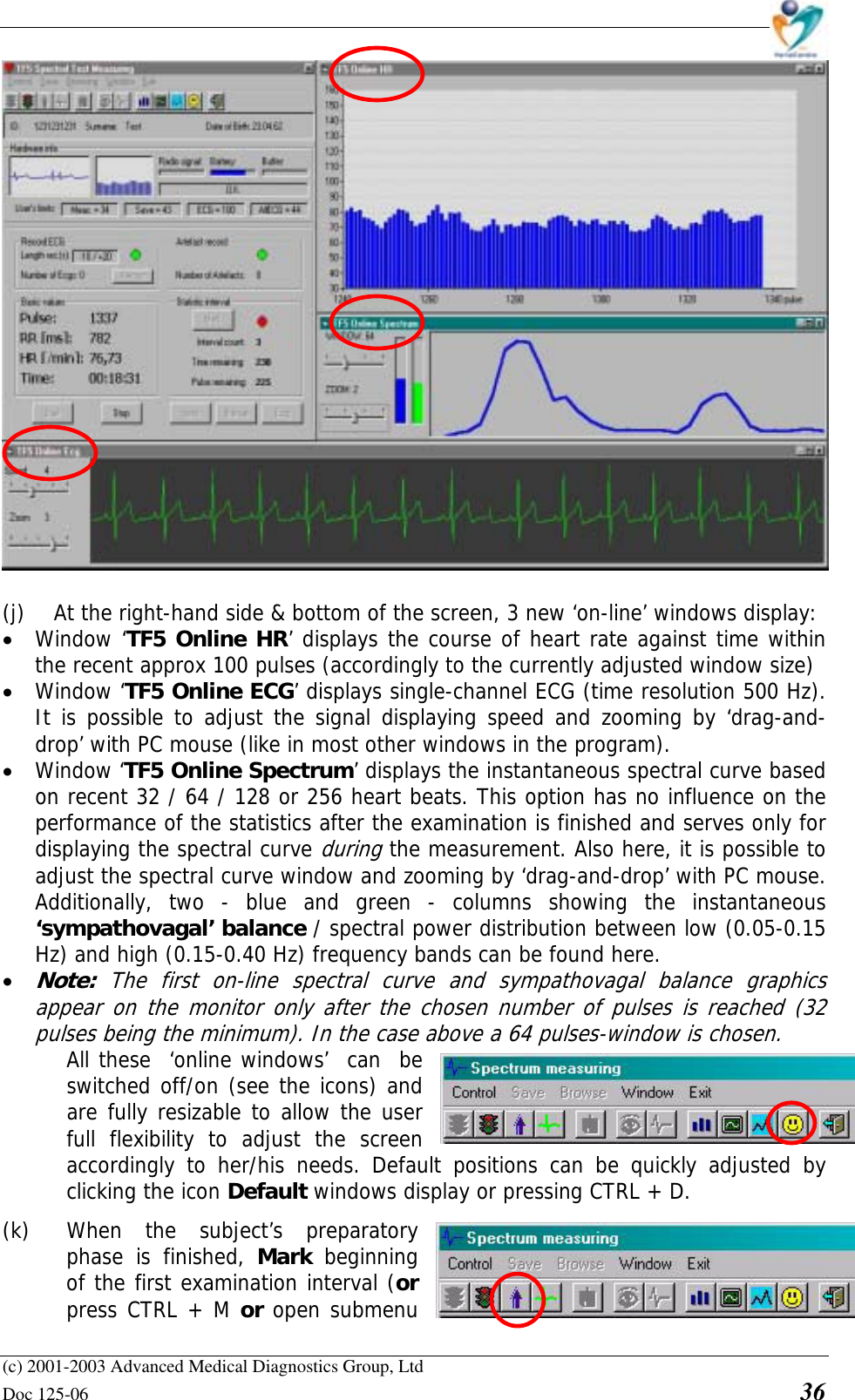    (c) 2001-2003 Advanced Medical Diagnostics Group, Ltd Doc 125-06    36   (j)  At the right-hand side &amp; bottom of the screen, 3 new ‘on-line’ windows display: • Window ‘TF5 Online HR’ displays the course of heart rate against time within the recent approx 100 pulses (accordingly to the currently adjusted window size) • Window ‘TF5 Online ECG’ displays single-channel ECG (time resolution 500 Hz). It is possible to adjust the signal displaying speed and zooming by ‘drag-and-drop’ with PC mouse (like in most other windows in the program). • Window ‘TF5 Online Spectrum’ displays the instantaneous spectral curve based on recent 32 / 64 / 128 or 256 heart beats. This option has no influence on the performance of the statistics after the examination is finished and serves only for displaying the spectral curve during the measurement. Also here, it is possible to adjust the spectral curve window and zooming by ‘drag-and-drop’ with PC mouse. Additionally, two - blue and green - columns showing the instantaneous ‘sympathovagal’ balance / spectral power distribution between low (0.05-0.15 Hz) and high (0.15-0.40 Hz) frequency bands can be found here.  • Note:  The first on-line spectral curve and sympathovagal balance graphics appear on the monitor only after the chosen number of pulses is reached (32 pulses being the minimum). In the case above a 64 pulses-window is chosen. All these  ‘online windows’  can  be  switched off/on (see the icons) and  are fully resizable to allow the user  full flexibility to adjust the screen accordingly to her/his needs. Default positions can be quickly adjusted by clicking the icon Default windows display or pressing CTRL + D.  (k)  When the subject’s preparatory phase is finished, Mark  beginning of the first examination interval (or press CTRL + M or open submenu 