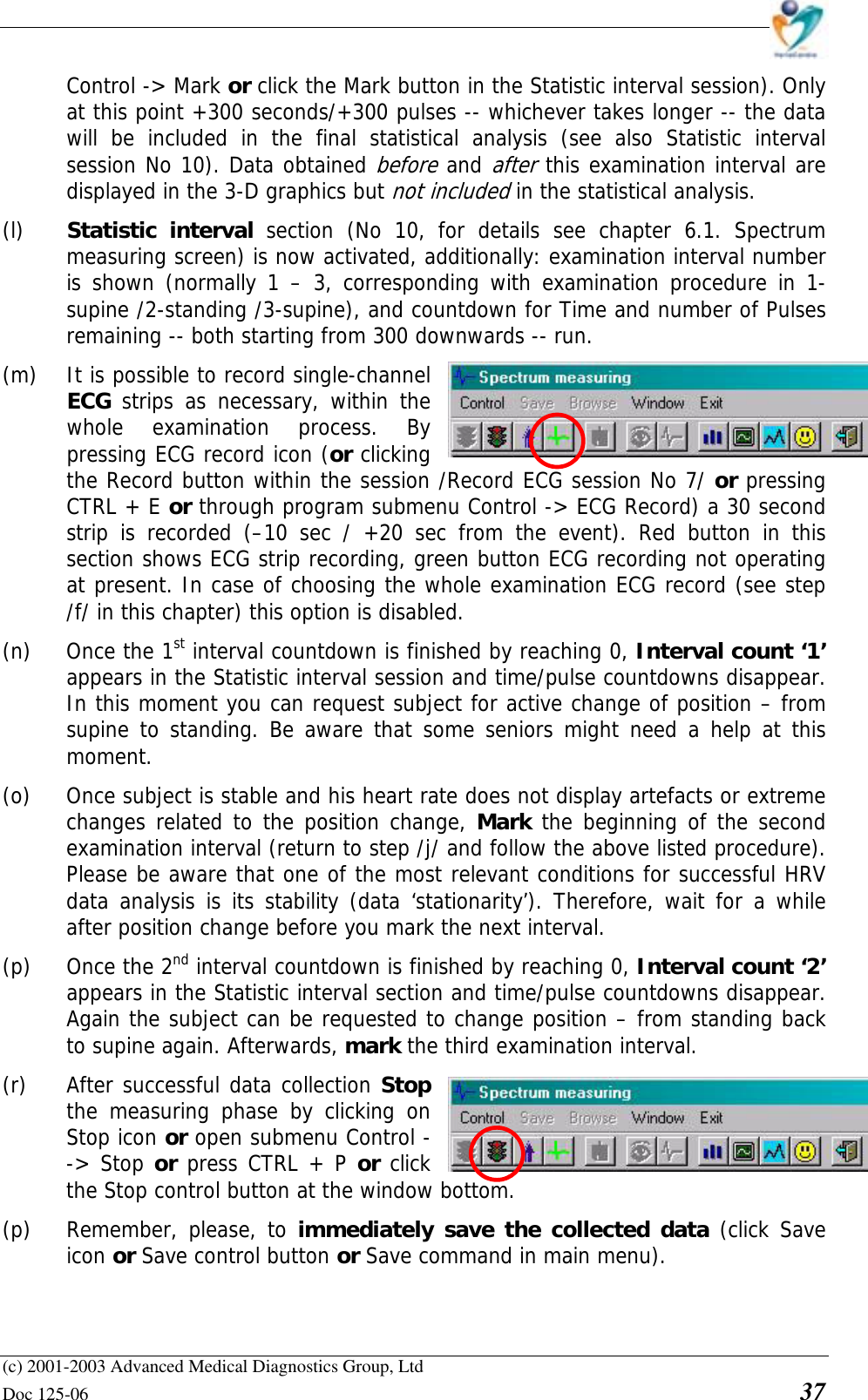    (c) 2001-2003 Advanced Medical Diagnostics Group, Ltd Doc 125-06    37 Control -&gt; Mark or click the Mark button in the Statistic interval session). Only at this point +300 seconds/+300 pulses -- whichever takes longer -- the data will be included in the final statistical analysis (see also Statistic interval session No 10). Data obtained before and after this examination interval are displayed in the 3-D graphics but not included in the statistical analysis.  (l)  Statistic interval section (No 10, for details see chapter 6.1. Spectrum measuring screen) is now activated, additionally: examination interval number is shown (normally 1 – 3, corresponding with examination procedure in 1-supine /2-standing /3-supine), and countdown for Time and number of Pulses remaining -- both starting from 300 downwards -- run.  (m)  It is possible to record single-channel  ECG  strips as necessary, within the  whole examination process. By  pressing ECG record icon (or clicking  the Record button within the session /Record ECG session No 7/ or pressing CTRL + E or through program submenu Control -&gt; ECG Record) a 30 second strip is recorded (–10 sec / +20 sec from the event). Red button in this section shows ECG strip recording, green button ECG recording not operating at present. In case of choosing the whole examination ECG record (see step /f/ in this chapter) this option is disabled.  (n)  Once the 1st interval countdown is finished by reaching 0, Interval count ‘1’ appears in the Statistic interval session and time/pulse countdowns disappear. In this moment you can request subject for active change of position – from supine to standing. Be aware that some seniors might need a help at this moment.  (o)  Once subject is stable and his heart rate does not display artefacts or extreme changes related to the position change, Mark the beginning of the second examination interval (return to step /j/ and follow the above listed procedure). Please be aware that one of the most relevant conditions for successful HRV data analysis is its stability (data ‘stationarity’). Therefore, wait for a while after position change before you mark the next interval.  (p) Once the 2nd interval countdown is finished by reaching 0, Interval count ‘2’ appears in the Statistic interval section and time/pulse countdowns disappear. Again the subject can be requested to change position – from standing back to supine again. Afterwards, mark the third examination interval.  (r)  After successful data collection Stop  the measuring phase by clicking on  Stop icon or open submenu Control --&gt; Stop or press CTRL + P or click the Stop control button at the window bottom.   (p) Remember, please, to immediately save the collected data (click Save icon or Save control button or Save command in main menu).   