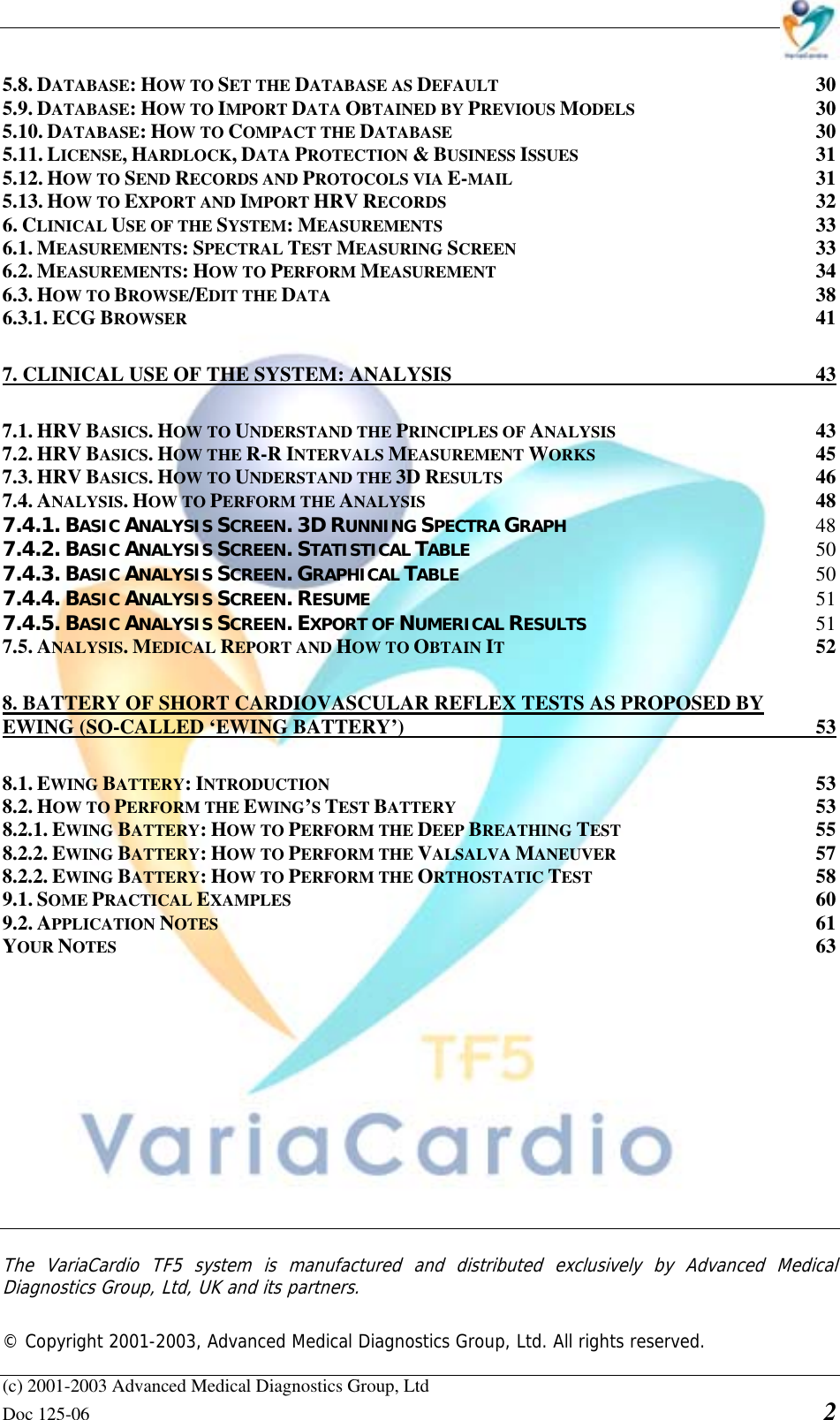    (c) 2001-2003 Advanced Medical Diagnostics Group, Ltd Doc 125-06    2 5.8. DATABASE: HOW TO SET THE DATABASE AS DEFAULT 30 5.9. DATABASE: HOW TO IMPORT DATA OBTAINED BY PREVIOUS MODELS 30 5.10. DATABASE: HOW TO COMPACT THE DATABASE 30 5.11. LICENSE, HARDLOCK, DATA PROTECTION &amp; BUSINESS ISSUES 31 5.12. HOW TO SEND RECORDS AND PROTOCOLS VIA E-MAIL 31 5.13. HOW TO EXPORT AND IMPORT HRV RECORDS 32 6. CLINICAL USE OF THE SYSTEM: MEASUREMENTS 33 6.1. MEASUREMENTS: SPECTRAL TEST MEASURING SCREEN 33 6.2. MEASUREMENTS: HOW TO PERFORM MEASUREMENT 34 6.3. HOW TO BROWSE/EDIT THE DATA 38 6.3.1. ECG BROWSER 41 7. CLINICAL USE OF THE SYSTEM: ANALYSIS  43 7.1. HRV BASICS. HOW TO UNDERSTAND THE PRINCIPLES OF ANALYSIS 43 7.2. HRV BASICS. HOW THE R-R INTERVALS MEASUREMENT WORKS 45 7.3. HRV BASICS. HOW TO UNDERSTAND THE 3D RESULTS 46 7.4. ANALYSIS. HOW TO PERFORM THE ANALYSIS 48 7.4.1. BASIC ANALYSIS SCREEN. 3D RUNNING SPECTRA GRAPH 48 7.4.2. BASIC ANALYSIS SCREEN. STATISTICAL TABLE 50 7.4.3. BASIC ANALYSIS SCREEN. GRAPHICAL TABLE 50 7.4.4. BASIC ANALYSIS SCREEN. RESUME 51 7.4.5. BASIC ANALYSIS SCREEN. EXPORT OF NUMERICAL RESULTS 51 7.5. ANALYSIS. MEDICAL REPORT AND HOW TO OBTAIN IT 52 8. BATTERY OF SHORT CARDIOVASCULAR REFLEX TESTS AS PROPOSED BY EWING (SO-CALLED ‘EWING BATTERY’)  53 8.1. EWING BATTERY: INTRODUCTION 53 8.2. HOW TO PERFORM THE EWING’S TEST BATTERY 53 8.2.1. EWING BATTERY: HOW TO PERFORM THE DEEP BREATHING TEST 55 8.2.2. EWING BATTERY: HOW TO PERFORM THE VALSALVA MANEUVER 57 8.2.2. EWING BATTERY: HOW TO PERFORM THE ORTHOSTATIC TEST 58 9.1. SOME PRACTICAL EXAMPLES 60 9.2. APPLICATION NOTES 61 YOUR NOTES 63              The VariaCardio TF5 system is manufactured and distributed exclusively by Advanced Medical Diagnostics Group, Ltd, UK and its partners.   © Copyright 2001-2003, Advanced Medical Diagnostics Group, Ltd. All rights reserved. 