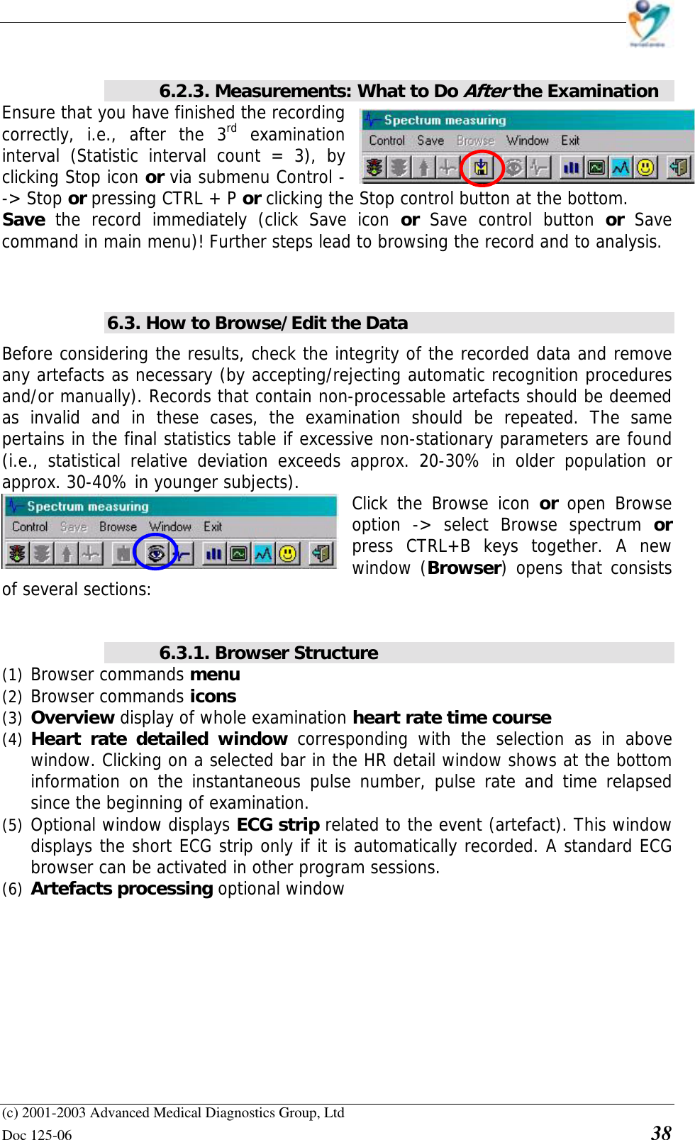    (c) 2001-2003 Advanced Medical Diagnostics Group, Ltd Doc 125-06    38    6.2.3. Measurements: What to Do After the Examination Ensure that you have finished the recording correctly, i.e., after the 3rd examination interval (Statistic interval count = 3), by clicking Stop icon or via submenu Control --&gt; Stop or pressing CTRL + P or clicking the Stop control button at the bottom.  Save  the record immediately (click Save icon or  Save control button or  Save command in main menu)! Further steps lead to browsing the record and to analysis.   6.3. How to Browse/Edit the Data Before considering the results, check the integrity of the recorded data and remove any artefacts as necessary (by accepting/rejecting automatic recognition procedures and/or manually). Records that contain non-processable artefacts should be deemed as invalid and in these cases, the examination should be repeated. The same pertains in the final statistics table if excessive non-stationary parameters are found (i.e., statistical relative deviation exceeds approx. 20-30% in older population or approx. 30-40% in younger subjects).   Click the Browse icon or  open Browse option -&gt; select Browse spectrum or press CTRL+B keys together. A new window (Browser) opens that consists of several sections:   6.3.1. Browser Structure (1) Browser commands menu (2) Browser commands icons (3) Overview display of whole examination heart rate time course  (4) Heart rate detailed window corresponding with the selection as in above window. Clicking on a selected bar in the HR detail window shows at the bottom information on the instantaneous pulse number, pulse rate and time relapsed since the beginning of examination. (5) Optional window displays ECG strip related to the event (artefact). This window displays the short ECG strip only if it is automatically recorded. A standard ECG browser can be activated in other program sessions. (6) Artefacts processing optional window  