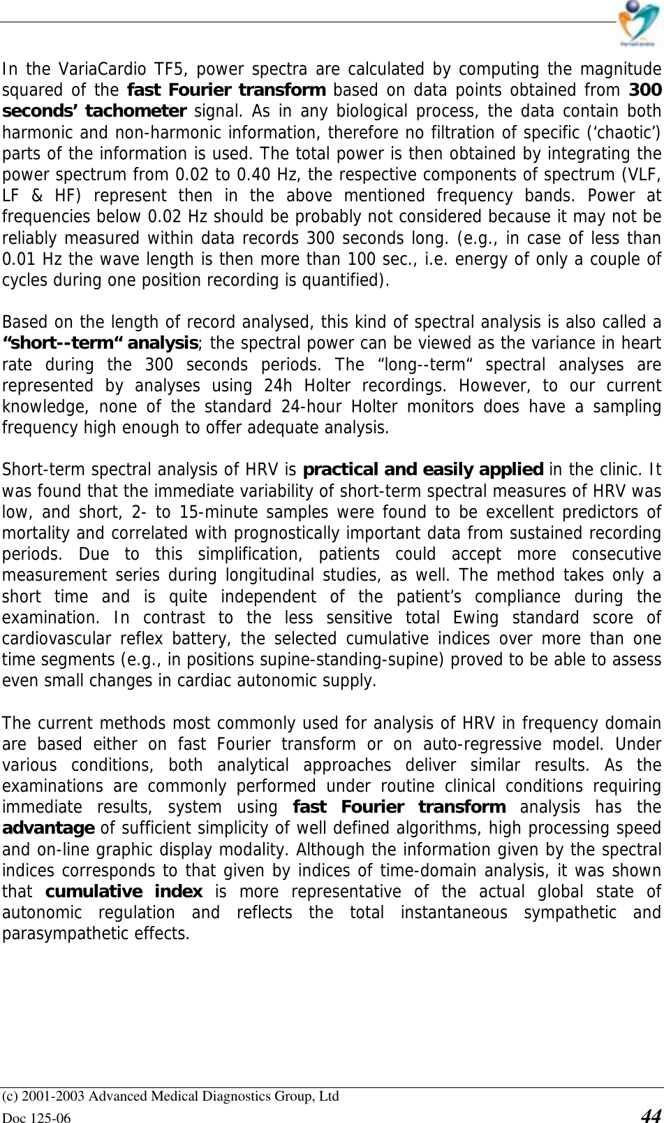    (c) 2001-2003 Advanced Medical Diagnostics Group, Ltd Doc 125-06    44 In the VariaCardio TF5, power spectra are calculated by computing the magnitude squared of the fast Fourier transform based on data points obtained from 300 seconds’ tachometer signal. As in any biological process, the data contain both harmonic and non-harmonic information, therefore no filtration of specific (‘chaotic’) parts of the information is used. The total power is then obtained by integrating the power spectrum from 0.02 to 0.40 Hz, the respective components of spectrum (VLF, LF &amp; HF) represent then in the above mentioned frequency bands. Power at frequencies below 0.02 Hz should be probably not considered because it may not be reliably measured within data records 300 seconds long. (e.g., in case of less than 0.01 Hz the wave length is then more than 100 sec., i.e. energy of only a couple of cycles during one position recording is quantified).  Based on the length of record analysed, this kind of spectral analysis is also called a “short--term“ analysis; the spectral power can be viewed as the variance in heart rate during the 300 seconds periods. The “long--term“ spectral analyses are represented by analyses using 24h Holter recordings. However, to our current knowledge, none of the standard 24-hour Holter monitors does have a sampling frequency high enough to offer adequate analysis.  Short-term spectral analysis of HRV is practical and easily applied in the clinic. It was found that the immediate variability of short-term spectral measures of HRV was low, and short, 2- to 15-minute samples were found to be excellent predictors of mortality and correlated with prognostically important data from sustained recording periods. Due to this simplification, patients could accept more consecutive measurement series during longitudinal studies, as well. The method takes only a short time and is quite independent of the patient’s compliance during the examination. In contrast to the less sensitive total Ewing standard score of cardiovascular reflex battery, the selected cumulative indices over more than one time segments (e.g., in positions supine-standing-supine) proved to be able to assess even small changes in cardiac autonomic supply.   The current methods most commonly used for analysis of HRV in frequency domain are based either on fast Fourier transform or on auto-regressive model. Under various conditions, both analytical approaches deliver similar results. As the examinations are commonly performed under routine clinical conditions requiring immediate results, system using fast Fourier transform analysis has the advantage of sufficient simplicity of well defined algorithms, high processing speed and on-line graphic display modality. Although the information given by the spectral indices corresponds to that given by indices of time-domain analysis, it was shown that  cumulative index is more representative of the actual global state of autonomic regulation and reflects the total instantaneous sympathetic and parasympathetic effects. 