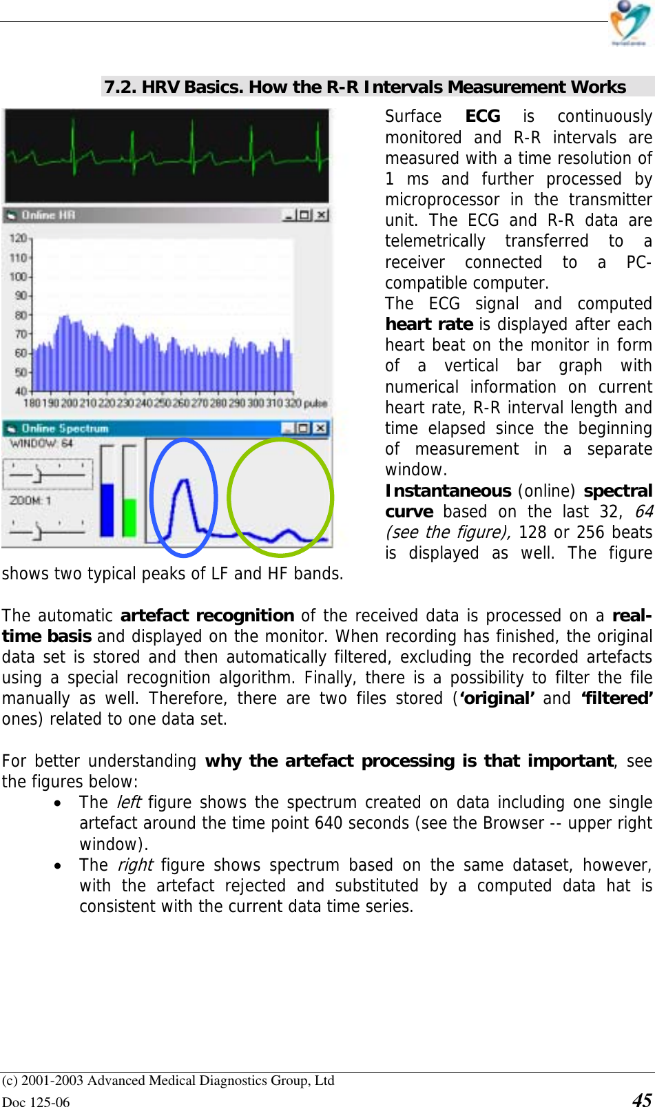    (c) 2001-2003 Advanced Medical Diagnostics Group, Ltd Doc 125-06    45  7.2. HRV Basics. How the R-R Intervals Measurement Works Surface  ECG is continuously monitored and R-R intervals are measured with a time resolution of 1 ms and further processed by microprocessor in the transmitter unit. The ECG and R-R data are telemetrically transferred to a receiver connected to a PC-compatible computer.  The ECG signal and computed heart rate is displayed after each heart beat on the monitor in form of a vertical bar graph with numerical information on current heart rate, R-R interval length and time elapsed since the beginning of measurement in a separate window.  Instantaneous (online) spectral curve  based on the last 32, 64 (see the figure), 128 or 256 beats is displayed as well. The figure shows two typical peaks of LF and HF bands.  The automatic artefact recognition of the received data is processed on a real-time basis and displayed on the monitor. When recording has finished, the original data set is stored and then automatically filtered, excluding the recorded artefacts using a special recognition algorithm. Finally, there is a possibility to filter the file manually as well. Therefore, there are two files stored (‘original’  and  ‘filtered’ ones) related to one data set.  For better understanding why the artefact processing is that important, see the figures below:  • The left figure shows the spectrum created on data including one single artefact around the time point 640 seconds (see the Browser -- upper right window).  • The right figure shows spectrum based on the same dataset, however, with the artefact rejected and substituted by a computed data hat is consistent with the current data time series.    