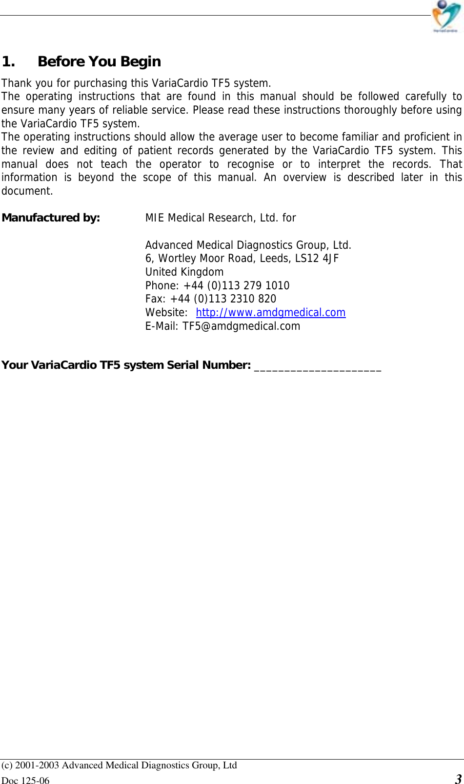    (c) 2001-2003 Advanced Medical Diagnostics Group, Ltd Doc 125-06    3 1.  Before You Begin  Thank you for purchasing this VariaCardio TF5 system.  The operating instructions that are found in this manual should be followed carefully to ensure many years of reliable service. Please read these instructions thoroughly before using the VariaCardio TF5 system. The operating instructions should allow the average user to become familiar and proficient in the review and editing of patient records generated by the VariaCardio TF5 system. This manual does not teach the operator to recognise or to interpret the records. That information is beyond the scope of this manual. An overview is described later in this document.  Manufactured by:    MIE Medical Research, Ltd. for  Advanced Medical Diagnostics Group, Ltd. 6, Wortley Moor Road, Leeds, LS12 4JF United Kingdom Phone: +44 (0)113 279 1010   Fax: +44 (0)113 2310 820  Website:  http://www.amdgmedical.com  E-Mail: TF5@amdgmedical.com   Your VariaCardio TF5 system Serial Number: _____________________                    