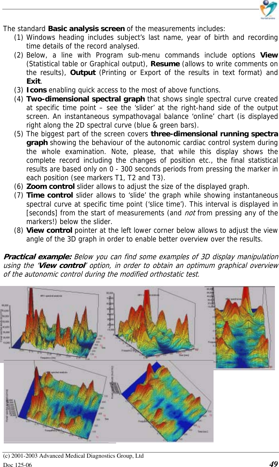    (c) 2001-2003 Advanced Medical Diagnostics Group, Ltd Doc 125-06    49 The standard Basic analysis screen of the measurements includes: (1) Windows heading includes subject’s last name, year of birth and recording time details of the record analysed. (2) Below, a line with Program sub-menu commands include options View (Statistical table or Graphical output), Resume (allows to write comments on the results), Output (Printing or Export of the results in text format) and Exit. (3) Icons enabling quick access to the most of above functions. (4) Two-dimensional spectral graph that shows single spectral curve created at specific time point – see the ‘slider’ at the right-hand side of the output screen. An instantaneous sympathovagal balance ‘online’ chart (is displayed right along the 2D spectral curve (blue &amp; green bars). (5) The biggest part of the screen covers three-dimensional running spectra graph showing the behaviour of the autonomic cardiac control system during the whole examination. Note, please, that while this display shows the complete record including the changes of position etc., the final statistical results are based only on 0 - 300 seconds periods from pressing the marker in each position (see markers T1, T2 and T3). (6) Zoom control slider allows to adjust the size of the displayed graph. (7) Time control slider allows to ‘slide’ the graph while showing instantaneous spectral curve at specific time point (‘slice time’). This interval is displayed in [seconds] from the start of measurements (and not from pressing any of the markers!) below the slider. (8) View control pointer at the left lower corner below allows to adjust the view angle of the 3D graph in order to enable better overview over the results.  Practical example: Below you can find some examples of 3D display manipulation using the ‘View control’ option, in order to obtain an optimum graphical overview of the autonomic control during the modified orthostatic test.  