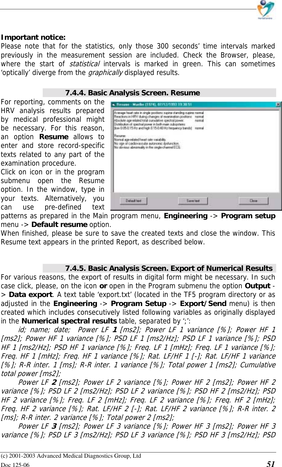    (c) 2001-2003 Advanced Medical Diagnostics Group, Ltd Doc 125-06    51  Important notice: Please note that for the statistics, only those 300 seconds’ time intervals marked previously in the measurement session are included. Check the Browser, please, where the start of statistical intervals is marked in green. This can sometimes ‘optically’ diverge from the graphically displayed results.   7.4.4. Basic Analysis Screen. Resume For reporting, comments on the HRV analysis results prepared by medical professional might be necessary. For this reason, an option Resume  allows to enter and store record-specific texts related to any part of the examination procedure.  Click on icon or in the program submenu open the Resume option. In the window, type in your texts. Alternatively, you can use pre-defined text patterns as prepared in the Main program menu, Engineering -&gt; Program setup menu -&gt; Default resume option.  When finished, please be sure to save the created texts and close the window. This Resume text appears in the printed Report, as described below.   7.4.5. Basic Analysis Screen. Export of Numerical Results For various reasons, the export of results in digital form might be necessary. In such case click, please, on the icon or open in the Program submenu the option Output -&gt; Data export. A text table ‘export.txt’ (located in the TF5 program directory or as adjusted in the Engineering -&gt; Program Setup -&gt; Export/Send menu) is then created which includes consecutively listed following variables as originally displayed in the Numerical spectral results table, separated by ‘;’:  id; name; date;  Power LF 1 [ms2]; Power LF 1 variance [%]; Power HF 1 [ms2]; Power HF 1 variance [%]; PSD LF 1 [ms2/Hz]; PSD LF 1 variance [%]; PSD HF 1 [ms2/Hz]; PSD HF 1 variance [%]; Freq. LF 1 [mHz]; Freq. LF 1 variance [%]; Freq. HF 1 [mHz]; Freq. HF 1 variance [%]; Rat. LF/HF 1 [-]; Rat. LF/HF 1 variance [%]; R-R inter. 1 [ms]; R-R inter. 1 variance [%]; Total power 1 [ms2]; Cumulative total power [ms2];  Power LF 2 [ms2]; Power LF 2 variance [%]; Power HF 2 [ms2]; Power HF 2 variance [%]; PSD LF 2 [ms2/Hz]; PSD LF 2 variance [%]; PSD HF 2 [ms2/Hz]; PSD HF 2 variance [%]; Freq. LF 2 [mHz]; Freq. LF 2 variance [%]; Freq. HF 2 [mHz]; Freq. HF 2 variance [%]; Rat. LF/HF 2 [-]; Rat. LF/HF 2 variance [%]; R-R inter. 2 [ms]; R-R inter. 2 variance [%]; Total power 2 [ms2];  Power LF 3 [ms2]; Power LF 3 variance [%]; Power HF 3 [ms2]; Power HF 3 variance [%]; PSD LF 3 [ms2/Hz]; PSD LF 3 variance [%]; PSD HF 3 [ms2/Hz]; PSD 