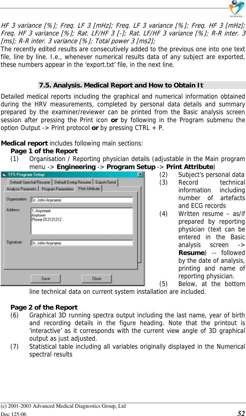    (c) 2001-2003 Advanced Medical Diagnostics Group, Ltd Doc 125-06    52 HF 3 variance [%]; Freq. LF 3 [mHz]; Freq. LF 3 variance [%]; Freq. HF 3 [mHz]; Freq. HF 3 variance [%]; Rat. LF/HF 3 [-]; Rat. LF/HF 3 variance [%]; R-R inter. 3 [ms]; R-R inter. 3 variance [%]; Total power 3 [ms2]; The recently edited results are consecutively added to the previous one into one text file, line by line. I.e., whenever numerical results data of any subject are exported, these numbers appear in the ‘export.txt’ file, in the next line.  7.5. Analysis. Medical Report and How to Obtain It Detailed medical reports including the graphical and numerical information obtained during the HRV measurements, completed by personal data details and summary prepared by the examiner/reviewer can be printed from the Basic analysis screen session after pressing the Print icon or by following in the Program submenu the option Output -&gt; Print protocol or by pressing CTRL + P.  Medical report includes following main sections: Page 1 of the Report (1) Organisation / Reporting physician details (adjustable in the Main program menu -&gt; Engineering -&gt; Program Setup -&gt; Print Attribute) (2) Subject’s personal data (3) Record technical information including number of artefacts and ECG records (4) Written resume – as/if prepared by reporting physician (text can be entered in the Basic analysis screen -&gt; Resume) -- followed by the date of analysis, printing and name of reporting physician. (5) Below, at the bottom line technical data on current system installation are included.  Page 2 of the Report (6) Graphical 3D running spectra output including the last name, year of birth and recording details in the figure heading. Note that the printout is ‘interactive’ as it corresponds with the current view angle of 3D graphical output as just adjusted. (7) Statistical table including all variables originally displayed in the Numerical  spectral results  