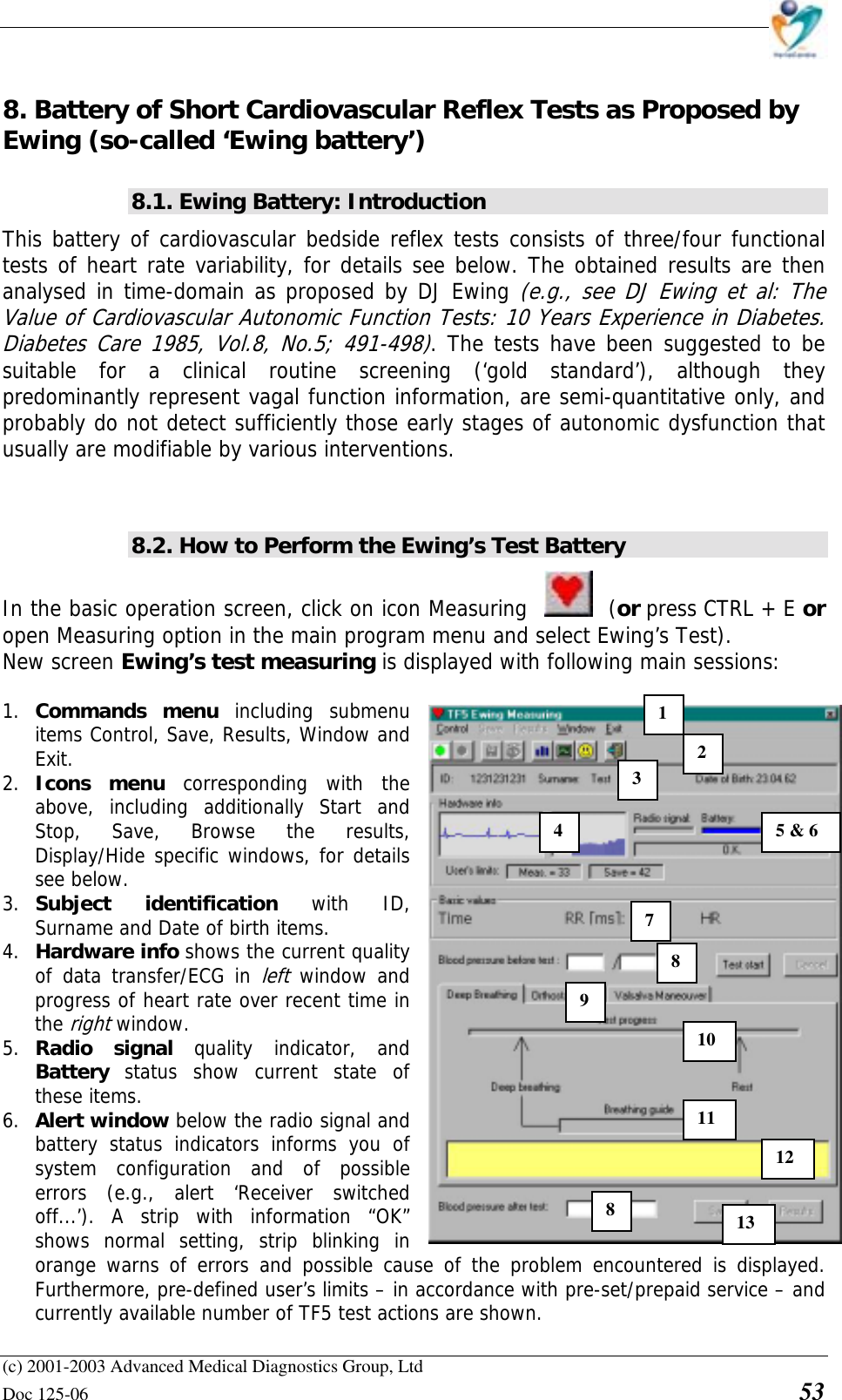    (c) 2001-2003 Advanced Medical Diagnostics Group, Ltd Doc 125-06    53 8. Battery of Short Cardiovascular Reflex Tests as Proposed by Ewing (so-called ‘Ewing battery’) 8.1. Ewing Battery: Introduction This battery of cardiovascular bedside reflex tests consists of three/four functional tests of heart rate variability, for details see below. The obtained results are then analysed in time-domain as proposed by DJ Ewing (e.g., see DJ Ewing et al: The Value of Cardiovascular Autonomic Function Tests: 10 Years Experience in Diabetes. Diabetes Care 1985, Vol.8, No.5; 491-498). The tests have been suggested to be suitable for a clinical routine screening (‘gold standard’), although they predominantly represent vagal function information, are semi-quantitative only, and probably do not detect sufficiently those early stages of autonomic dysfunction that usually are modifiable by various interventions.   8.2. How to Perform the Ewing’s Test Battery  In the basic operation screen, click on icon Measuring  (or press CTRL + E or open Measuring option in the main program menu and select Ewing’s Test). New screen Ewing’s test measuring is displayed with following main sessions:  1. Commands menu including submenu items Control, Save, Results, Window and Exit.  2. Icons menu corresponding with the above, including additionally Start and Stop, Save, Browse the results,  Display/Hide specific windows, for details see below. 3. Subject identification with ID, Surname and Date of birth items. 4. Hardware info shows the current quality of data transfer/ECG in left window and progress of heart rate over recent time in the right window. 5. Radio signal quality indicator, and Battery  status show current state of these items. 6. Alert window below the radio signal and battery status indicators informs you of system configuration and of possible errors (e.g., alert ‘Receiver switched off...’). A strip with information “OK” shows normal setting, strip blinking in orange warns of errors and possible cause of the problem encountered is displayed. Furthermore, pre-defined user’s limits – in accordance with pre-set/prepaid service – and currently available number of TF5 test actions are shown. 1 2 3 45 &amp; 6 7 8 910 11 812 13 