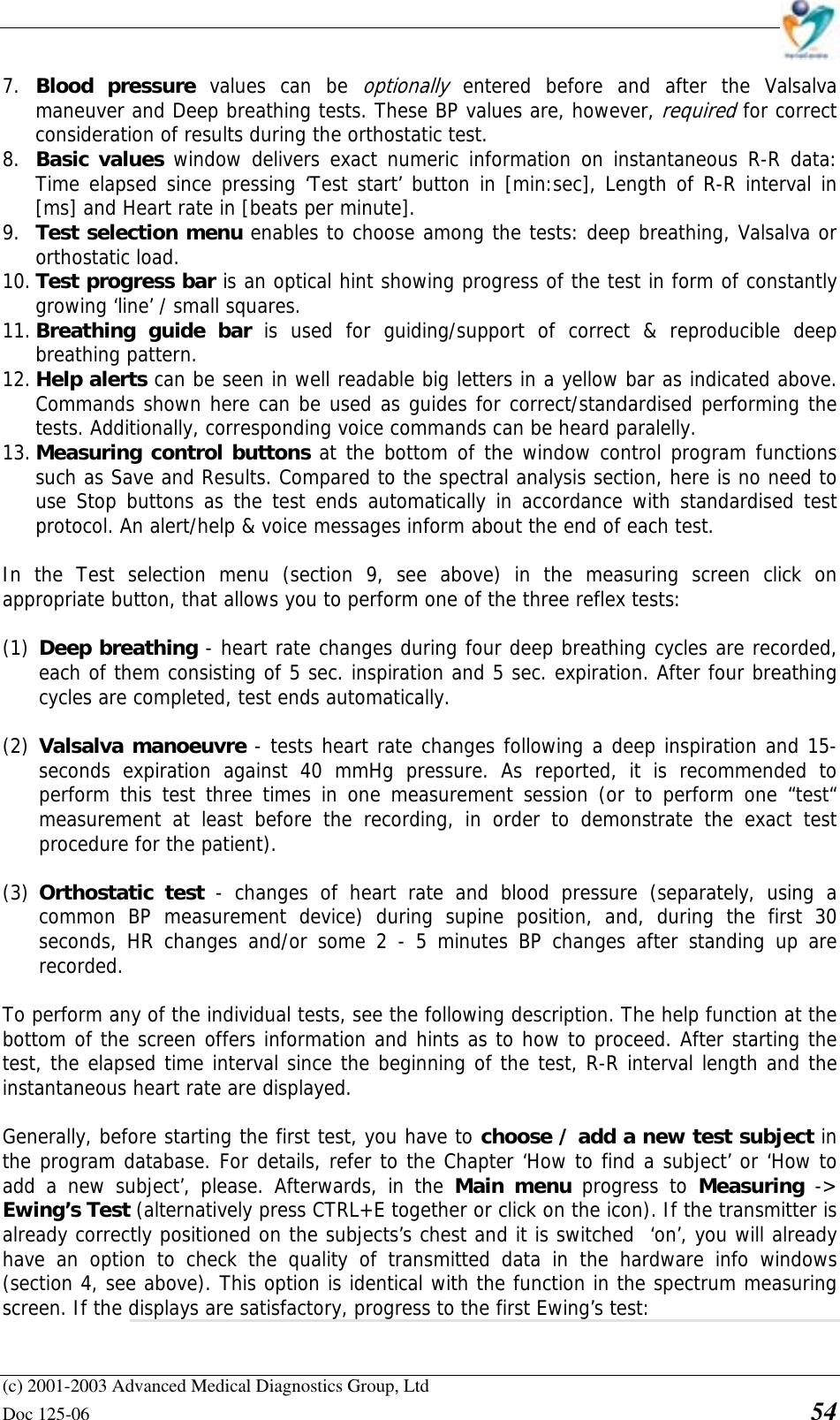    (c) 2001-2003 Advanced Medical Diagnostics Group, Ltd Doc 125-06    54 7. Blood pressure values can be optionally entered before and after the Valsalva maneuver and Deep breathing tests. These BP values are, however, required for correct consideration of results during the orthostatic test. 8. Basic values window delivers exact numeric information on instantaneous R-R data: Time elapsed since pressing ‘Test start’ button in [min:sec], Length of R-R interval in [ms] and Heart rate in [beats per minute]. 9. Test selection menu enables to choose among the tests: deep breathing, Valsalva or orthostatic load. 10. Test progress bar is an optical hint showing progress of the test in form of constantly growing ‘line’ / small squares. 11. Breathing guide bar is used for guiding/support of correct &amp; reproducible deep breathing pattern. 12. Help alerts can be seen in well readable big letters in a yellow bar as indicated above. Commands shown here can be used as guides for correct/standardised performing the tests. Additionally, corresponding voice commands can be heard paralelly. 13. Measuring control buttons at the bottom of the window control program functions such as Save and Results. Compared to the spectral analysis section, here is no need to use Stop buttons as the test ends automatically in accordance with standardised test protocol. An alert/help &amp; voice messages inform about the end of each test.  In the Test selection menu (section 9, see above) in the measuring screen click on appropriate button, that allows you to perform one of the three reflex tests:  (1) Deep breathing - heart rate changes during four deep breathing cycles are recorded, each of them consisting of 5 sec. inspiration and 5 sec. expiration. After four breathing cycles are completed, test ends automatically.  (2) Valsalva manoeuvre - tests heart rate changes following a deep inspiration and 15-seconds expiration against 40 mmHg pressure. As reported, it is recommended to perform this test three times in one measurement session (or to perform one “test“ measurement at least before the recording, in order to demonstrate the exact test procedure for the patient).  (3) Orthostatic test - changes of heart rate and blood pressure (separately, using a common BP measurement device) during supine position, and, during the first 30 seconds, HR changes and/or some 2 - 5 minutes BP changes after standing up are recorded.  To perform any of the individual tests, see the following description. The help function at the bottom of the screen offers information and hints as to how to proceed. After starting the test, the elapsed time interval since the beginning of the test, R-R interval length and the instantaneous heart rate are displayed.  Generally, before starting the first test, you have to choose / add a new test subject in the program database. For details, refer to the Chapter ‘How to find a subject’ or ‘How to add a new subject’, please. Afterwards, in the Main menu progress to Measuring  -&gt; Ewing’s Test (alternatively press CTRL+E together or click on the icon). If the transmitter is already correctly positioned on the subjects’s chest and it is switched  ‘on’, you will already have an option to check the quality of transmitted data in the hardware info windows (section 4, see above). This option is identical with the function in the spectrum measuring screen. If the displays are satisfactory, progress to the first Ewing’s test: 