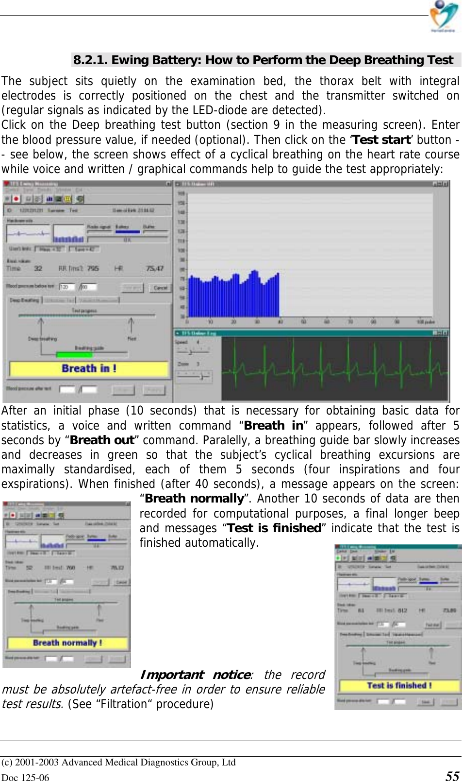    (c) 2001-2003 Advanced Medical Diagnostics Group, Ltd Doc 125-06    55 8.2.1. Ewing Battery: How to Perform the Deep Breathing Test The subject sits quietly on the examination bed, the thorax belt with integral electrodes is correctly positioned on the chest and the transmitter switched on (regular signals as indicated by the LED-diode are detected).  Click on the Deep breathing test button (section 9 in the measuring screen). Enter the blood pressure value, if needed (optional). Then click on the ‘Test start’ button -- see below, the screen shows effect of a cyclical breathing on the heart rate course while voice and written / graphical commands help to guide the test appropriately: After an initial phase (10 seconds) that is necessary for obtaining basic data for statistics, a voice and written command “Breath in” appears, followed after 5 seconds by “Breath out” command. Paralelly, a breathing guide bar slowly increases and decreases in green so that the subject’s cyclical breathing excursions are maximally standardised, each of them 5 seconds (four inspirations and four exspirations). When finished (after 40 seconds), a message appears on the screen: “Breath normally”. Another 10 seconds of data are then recorded for computational purposes, a final longer beep and messages “Test is finished” indicate that the test is finished automatically.          Important notice: the record must be absolutely artefact-free in order to ensure reliable test results. (See “Filtration“ procedure)   