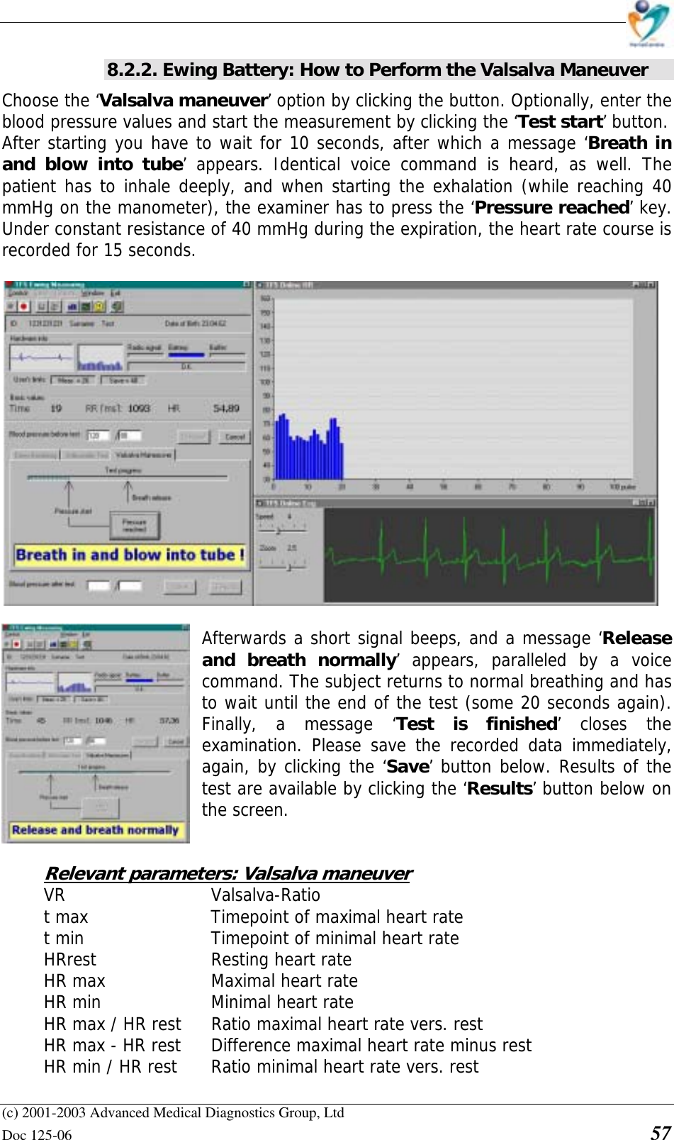    (c) 2001-2003 Advanced Medical Diagnostics Group, Ltd Doc 125-06    57 8.2.2. Ewing Battery: How to Perform the Valsalva Maneuver Choose the ‘Valsalva maneuver’ option by clicking the button. Optionally, enter the blood pressure values and start the measurement by clicking the ‘Test start’ button.  After starting you have to wait for 10 seconds, after which a message ‘Breath in and blow into tube’ appears. Identical voice command is heard, as well. The patient has to inhale deeply, and when starting the exhalation (while reaching 40 mmHg on the manometer), the examiner has to press the ‘Pressure reached’ key. Under constant resistance of 40 mmHg during the expiration, the heart rate course is recorded for 15 seconds.   Afterwards a short signal beeps, and a message ‘Release and breath normally’ appears, paralleled by a voice command. The subject returns to normal breathing and has to wait until the end of the test (some 20 seconds again). Finally, a message ‘Test is finished’ closes the examination. Please save the recorded data immediately, again, by clicking the ‘Save’ button below. Results of the test are available by clicking the ‘Results’ button below on the screen.   Relevant parameters: Valsalva maneuver VR   Valsalva-Ratio t max      Timepoint of maximal heart rate t min      Timepoint of minimal heart rate HRrest      Resting heart rate HR max     Maximal heart rate HR min     Minimal heart rate HR max / HR rest  Ratio maximal heart rate vers. rest HR max - HR rest  Difference maximal heart rate minus rest HR min / HR rest  Ratio minimal heart rate vers. rest 