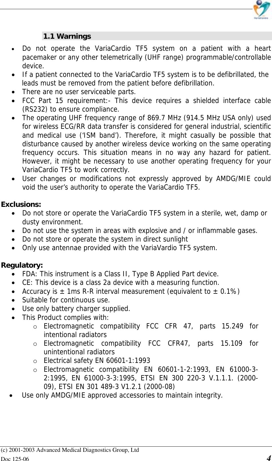    (c) 2001-2003 Advanced Medical Diagnostics Group, Ltd Doc 125-06    4  1.1 Warnings • Do not operate the VariaCardio TF5 system on a patient with a heart pacemaker or any other telemetrically (UHF range) programmable/controllable device. • If a patient connected to the VariaCardio TF5 system is to be defibrillated, the  leads must be removed from the patient before defibrillation. • There are no user serviceable parts. • FCC Part 15 requirement:- This device requires a shielded interface cable (RS232) to ensure compliance. • The operating UHF frequency range of 869.7 MHz (914.5 MHz USA only) used for wireless ECG/RR data transfer is considered for general industrial, scientific and medical use (‘ISM band’). Therefore, it might casually be possible that disturbance caused by another wireless device working on the same operating frequency occurs. This situation means in no way any hazard for patient. However, it might be necessary to use another operating frequency for your VariaCardio TF5 to work correctly. • User changes or modifications not expressly approved by AMDG/MIE could void the user’s authority to operate the VariaCardio TF5.  Exclusions: • Do not store or operate the VariaCardio TF5 system in a sterile, wet, damp or  dusty environment. • Do not use the system in areas with explosive and / or inflammable gases. • Do not store or operate the system in direct sunlight • Only use antennae provided with the VariaVardio TF5 system.  Regulatory: • FDA: This instrument is a Class II, Type B Applied Part device. • CE: This device is a class 2a device with a measuring function. • Accuracy is ± 1ms R-R interval measurement (equivalent to ± 0.1%) • Suitable for continuous use. • Use only battery charger supplied. • This Product complies with: o Electromagnetic compatibility FCC CFR 47, parts 15.249 for intentional radiators o Electromagnetic compatibility FCC CFR47, parts 15.109 for unintentional radiators o Electrical safety EN 60601-1:1993 o Electromagnetic compatibility EN 60601-1-2:1993, EN 61000-3-2:1995, EN 61000-3-3:1995, ETSI EN 300 220-3 V.1.1.1. (2000-09), ETSI EN 301 489-3 V1.2.1 (2000-08) • Use only AMDG/MIE approved accessories to maintain integrity.       