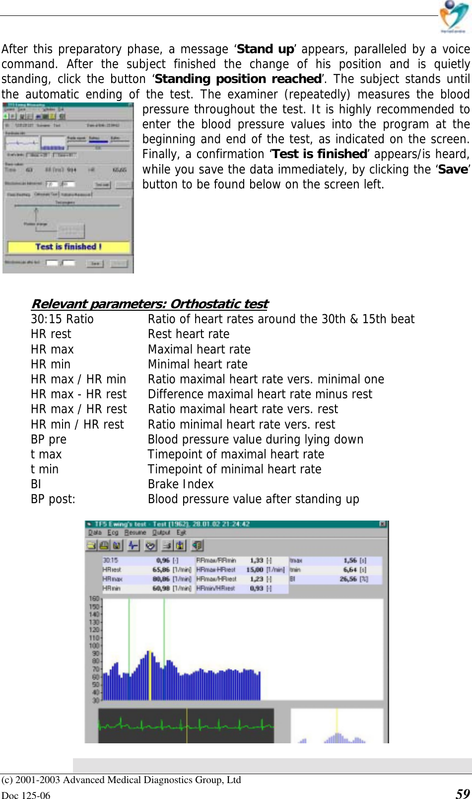    (c) 2001-2003 Advanced Medical Diagnostics Group, Ltd Doc 125-06    59 After this preparatory phase, a message ‘Stand up’ appears, paralleled by a voice command. After the subject finished the change of his position and is quietly standing, click the button ‘Standing position reached’. The subject stands until the automatic ending of the test. The examiner (repeatedly) measures the blood pressure throughout the test. It is highly recommended to enter the blood pressure values into the program at the beginning and end of the test, as indicated on the screen. Finally, a confirmation ‘Test is finished’ appears/is heard, while you save the data immediately, by clicking the ‘Save’ button to be found below on the screen left.        Relevant parameters: Orthostatic test 30:15 Ratio    Ratio of heart rates around the 30th &amp; 15th beat  HR rest   Rest heart rate HR max     Maximal heart rate HR min     Minimal heart rate HR max / HR min  Ratio maximal heart rate vers. minimal one HR max - HR rest  Difference maximal heart rate minus rest HR max / HR rest  Ratio maximal heart rate vers. rest HR min / HR rest  Ratio minimal heart rate vers. rest BP pre      Blood pressure value during lying down t max      Timepoint of maximal heart rate t min      Timepoint of minimal heart rate BI   Brake Index BP post:     Blood pressure value after standing up    