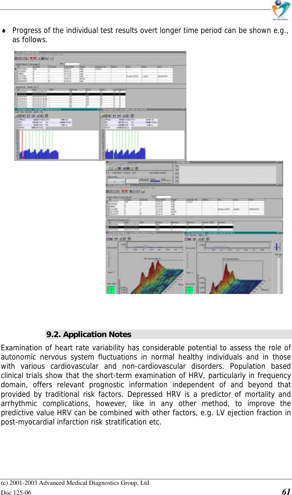    (c) 2001-2003 Advanced Medical Diagnostics Group, Ltd Doc 125-06    61 ♦ Progress of the individual test results overt longer time period can be shown e.g., as follows.    9.2. Application Notes Examination of heart rate variability has considerable potential to assess the role of autonomic nervous system fluctuations in normal healthy individuals and in those with various cardiovascular and non-cardiovascular disorders. Population based clinical trials show that the short-term examination of HRV, particularly in frequency domain, offers relevant prognostic information independent of and beyond that provided by traditional risk factors. Depressed HRV is a predictor of mortality and arrhythmic complications, however, like in any other method, to improve the predictive value HRV can be combined with other factors, e.g. LV ejection fraction in post-myocardial infarction risk stratification etc.  